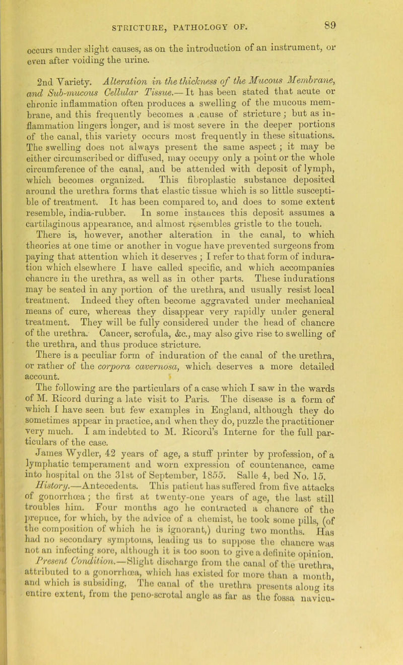 occurs under slight causes, as on the introduction of an instrument, or even after voiding the urine. 2nd Variety. Alteration in the thickness of the Mucous Membrane, and Sub-mucous Cellular Tissue.— It has been stated that acute or chronic inflammation often produces a swelling of the mucous mem- brane, and this frequently becomes a .cause of stricture; but as in- flammation lingers longer, and is most severe in the deeper portions of the canal, this variety occurs most frequently in these situations. The swelling does not always present the same aspect ; it may be either circumscribed or diffused, may occupy only a point or the whole circumference of the canal, .and be attended with deposit of lymph, which becomes organized. This fibroplastic substance deposited around the urethra forms that elastic tissue which is so little suscepti- ble of treatment. It has been compared to, and does to some extent resemble, india-rubber. In some instances this deposit assumes a cartilaginous appearance, and almost resembles gristle to the touch. There is, however, another alteration in the canal, to which theories at one time or another in vogue have prevented surgeons from paying that attention which it deserves ; I refer to that form of indura- tion which elsewhere I have called specific, and which accompanies chancre in the urethra, as well as in other parts. These indurations may be seated in any portion of the urethra, and usually resist local treatment. Indeed they often become aggravated under mechanical means of cure, whereas they disappear very rapidly under general treatment. They will be fully considered under the head of chancre of the urethra. Cancer, scrofula, &c., may also give rise to swelling of the urethra, and thus produce stricture. There is a peculiar form of induration of the canal of the urethra, or rather of the corpora cavernosa, which deserves a more detailed account. The following are the particulars of a case which I saw in the wards of M. Bicord during a late visit to Paris. The disease is a form of which I have seen but few examples in England, although they do sometimes appear in practice, and when they do, puzzle the practitioner very much. I am indebted to M. Bicord’s Interne for the full par- ticulars of the case. James Wydler, 42 years of age, a stuff printer by profession, of a lymphatic temperament and worn expression of countenance, came into hospital on the 31st of September, 1855. Salle 4, bed No. 15. History.—Antecedents. This patient has suffered from five attacks of gonorrhoea; the first at twenty-one years of age, the last still troubles him. Four months ago he contracted a chanore of the prepuce, for which, by the advice of a chemist, he took some pills, (of the composition of which he is ignorant,) during two months. Has had no secondary symptoms, leading us to suppose the chancre was notan infecting sore, although it is too soon to give a definite opinion Present Condition.—&light discharge from the canal of the urethra attributed to a gonorrhoea, which has existed for more than a month and which is subsiding, The canal of the urethra presents aloim its entire extent, from the peno-scrotal angle as far as the fossa navicu-