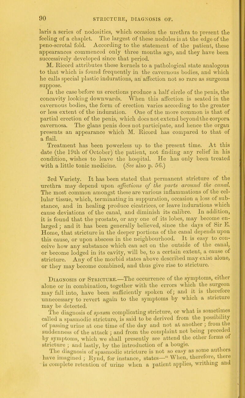 laris a series of nodosities, which occasion the urethra to present the feeling of a chaplet. The largest of these nodules is at the edge of the peno-scrotal fold. According to the statement of the patient, these appearances commenced only three months ago, and they have been successively developed since that period. M. Bicord attributes these kernels to a pathological state analogous to that which is found frequently in the cavernous bodies, and which he calls special plastic indurations, an affection not so rare as surgeons suppose. In the casebefoi-e us erections produce a half circle of the penis, the concavity looking downwards. When this affection is seated in the cavernous bodies, the form of erection varies according to the greater or less extent of the induration. One of the more common is that of partial erection of the penis, which does not extend beyond the corpora cavernosa. The glans penis does not participate, and hence the organ presents an appearance which M. Bicord has compared to that of a flail. Treatment has been powerless up to the present time. At this date (the 19th of October) the patient, not finding any relief in his condition, wishes to leave the hospital. He has only been treated with a little tonic medicine. (See also p. 56.) 3rd Variety. It has been stated that permanent stricture of the urethra may depend upon affections of the parts around the canal. The most common amongst these are various inflammations of the cel- lular tissue, which, terminating in suppuration, occasion a loss of sub- stance, and in healing produce cicatrices, or leave indurations which cause deviations of the canal, and diminish its calibre. In addition, it is found that the prostate, or any one of its lobes, may become en- larged ; and it has been generally believed, since the days of Sir E. Home, that stricture iu the deeper portions of the canal depends upon this cause, or upon abscess in the neighbourhood. It is easy to con- ceive how any substance which can act on the outside of the canal, or become lodged in its cavity, will be, to a certain extent, a cause of stricture. Any of the morbid states above described may exisc alone, or they may become combined, and thus give rise to stricture. Diagnosis of Stricture.—The occurrence of the symptoms, either alone or in combination, together with the errors which the surgeon may fall into, have been sufficiently spoken of; and it is therefore unnecessary to revert again to the symptoms by which a stricture may be detected. The diagnosis of spasm complicating stricture, or what is sometimes called a spasmodic stricture, is said to be derived from the possibility of passing urine at one time of the day and not at another ; from the suddenness of the attack ; and from the complaint not being preceded by symptoms, which we shall presently see attend the other forms of stricture ; and lastly, by the introduction of a bougie. The diagnosis of spasmodic stricture is not so easy as some authois have imagined ; Bynd, for instance, states—“ W lien, therefore, theie is complete retention of urine when a patient applies, writhing and