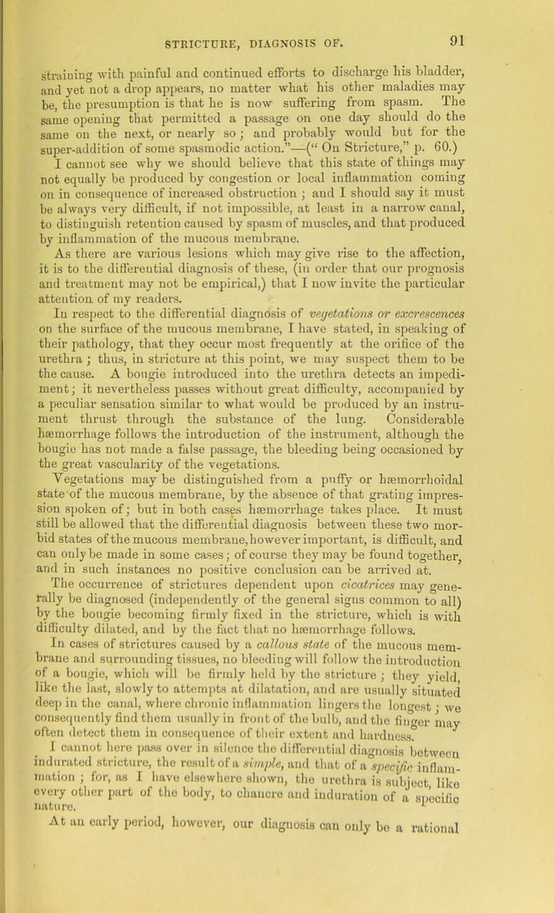 straining with painful and continued efforts to discharge his bladder, and yet not a drop appears, no matter what his other maladies may- be, the presumption is that he is now suffering from spasm. The same opening that permitted a passage on one day should do the same on the next, or nearly so; and probably would but for the super-addition of some spasmodic action.”—(“ On Stricture,” p. 60.) I cannot see why we should believe that this state of things may not equally be produced by congestion or local inflammation coming on in consequence of increased obstruction ; and I should say it must be always very difficult, if not impossible, at least in a narrow canal, to distinguish retention caused by spasm of muscles, and that produced by inflammation of the mucous membrane. As there are various lesions which may give rise to the affection, it is to the differential diagnosis of these, (in order that our prognosis and treatment may not be empirical,) that I now invite the particular attention of my readers. In respect to the differential diagnosis of vegetations or excrescences on the surface of the mucous membrane, I have stated, in speaking of their pathology, that they occur most frequently at the orifice of the urethra; thus, in stricture at this point, we may suspect them to be the cause. A bougie introduced into the urethra detects an impedi- ment; it nevertheless passes without great difficulty, accompanied by a peculiar sensation similar to what would be produced by an instru- ment thrust through the substance of the lung. Considerable hsemoiThage follows the introduction of the instrument, although the bougie has not made a false passage, the bleeding being occasioned by the great vascularity of the vegetations. Vegetations may be distinguished from a puffy or hsemorrhoidal state of the mucous membrane, by the absence of that grating impi’es- sion spoken of; but in both cases haemorrhage takes place. It must still be allowed that the differential diagnosis between these two mor- bid states of the mucous membrane, however important, is difficult, and can only be made in some cases; of course they may be found together, and in such instances no positive conclusion can be arrived at. The occurrence of strictures dependent upon cicatrices may gene- rally be diagnosed (independently of the general signs common to all) by the bougie becoming firmly fixed in the stricture, which is with difficulty dilated, and by the fact that no haemorrhage follows. In cases of strictures caused by a callous state of the mucous mem- brane and surrounding tissues, no bleeding will follow the introduction of a bougie, which will be firmly held by the stricture ; they yield like the last, slowly to attempts at dilatation, and are usually situated deep in the canal, where chronic inflammation lingers the longest • we consequently find them usually in front of the bulb, and the finger may often detect them in consequence of their extent and hardness. I cannot here pass over in silence the differential diagnosis between indurated stricture, the result of a simple, and that of a specific inflam- mation ; for, as I have elsewhere shown, the urethra is subject like every other part of the body, to chancre and induration of a specific At an early period, however, our diagnosis can only be a rational