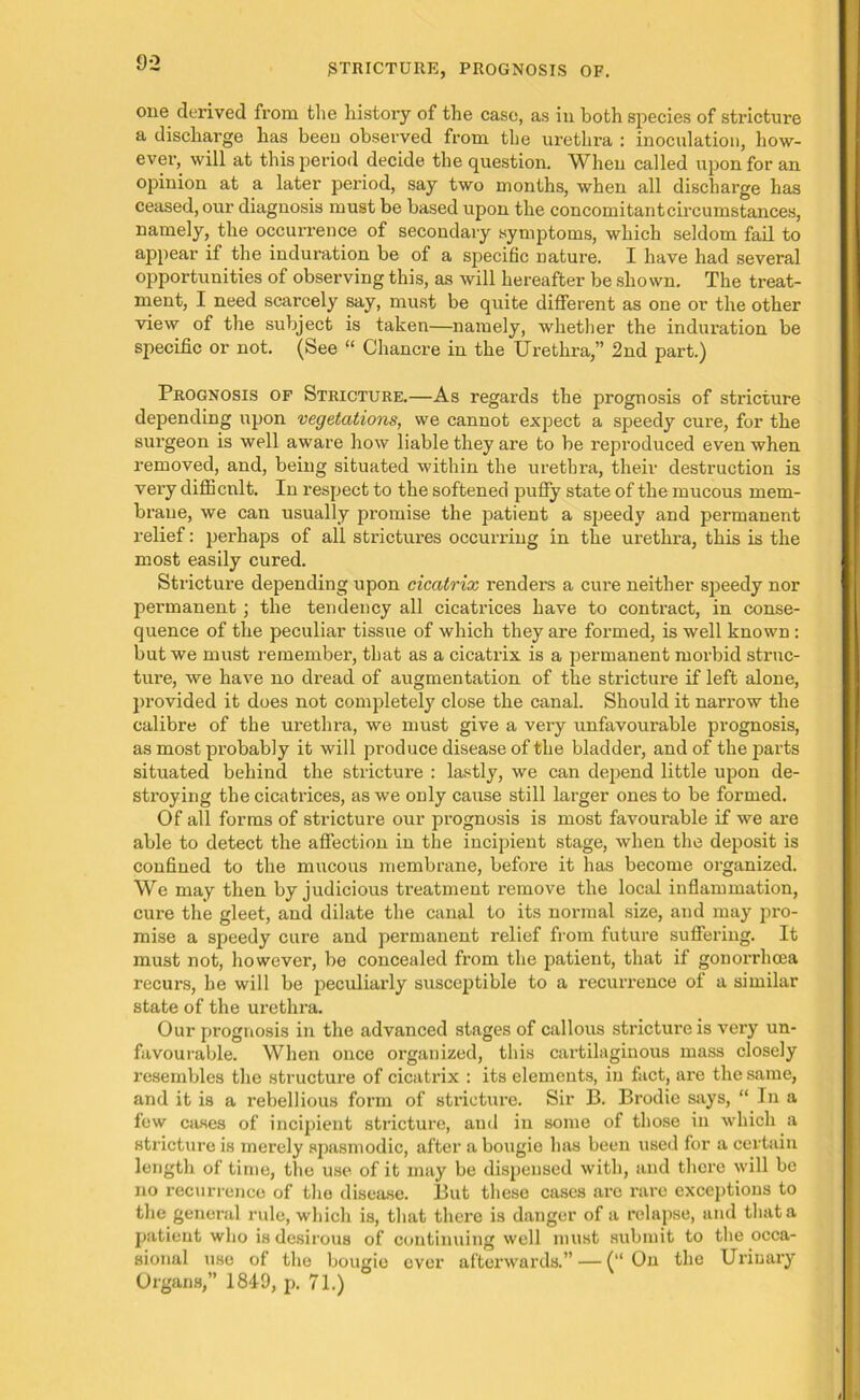 one derived from the history of the case, as in both species of stricture a discharge has been observed from the urethra : inoculation, how- ever, will at this period decide the question. When called upon for an opinion at a later period, say two months, when all discharge has ceased, our diagnosis must be based upon the concomitantcircumstances, namely, the occurrence of secondary symptoms, which seldom fail to appear if the induration be of a specific nature. I have had several opportunities of observing this, as will hereafter be shown. The treat- ment, I need scarcely say, must be quite different as one or the other view of the subject is taken—namely, whether the indication be specific or not. (See “ Chancre in the Urethra,” 2nd part.) Prognosis of Stricture.—As regards the prognosis of stricture depending upon vegetations, we cannot expect a speedy cure, for the surgeon is well aware how liable they are to be reproduced even when removed, and, being situated within the urethra, their destruction is very difficult. In respect to the softened puffy state of the mucous mem- brane, we can usually promise the patient a speedy and permanent relief: perhaps of all strictures occurring in the urethra, this is the most easily cured. Stricture depending upon cicatrix renders a cure neither speedy nor permanent ; the tendency all cicatrices have to contract, in conse- quence of the peculiar tissue of which they are formed, is well known : but we must remember, that as a cicatrix is a permanent morbid struc- ture, we have no dread of augmentation of the stricture if left alone, provided it does not completely close the canal. Should it narrow the calibre of the urethra, we must give a very unfavourable prognosis, as most probably it will produce disease of the bladder, and of the parts situated behind the stricture : lastly, we can depend little upon de- stroying the cicatrices, as we only cause still larger ones to be formed. Of all forms of stricture our prognosis is most favourable if we are able to detect the affection in the incipient stage, when the deposit is confined to the mucous membrane, before it has become organized. We may then by judicious treatment remove the local inflammation, cure the gleet, and dilate the canal to its normal size, and may pro- mise a speedy cure and permanent relief from future suffering. It must not, however, be concealed from the patient, that if gonorrhoea recurs, he will be peculiarly susceptible to a recurrence of a similar state of the urethra. Our prognosis in the advanced stages of callous stricture is very un- favourable. When once organized, this cartilaginous mass closely resembles the structure of cicatrix : its elements, in fact, are the same, and it is a rebellious form of stricture. Sir B. Brodie says, “ In a few cases of incipient stricture, and in some of those in which a stricture is merely spasmodic, after a bougie has been used for a certain length of time, the use of it may be dispensed with, and there will be no recurrence of the disease. But these cases are rare exceptions to the general rule, which is, that there is danger of a relapse, and that a patient who is desirous of continuing well must submit to the occa- sional use of the bougie ever afterwards.” — (“ On the Urinary Organs,” 1849, p. 71.)