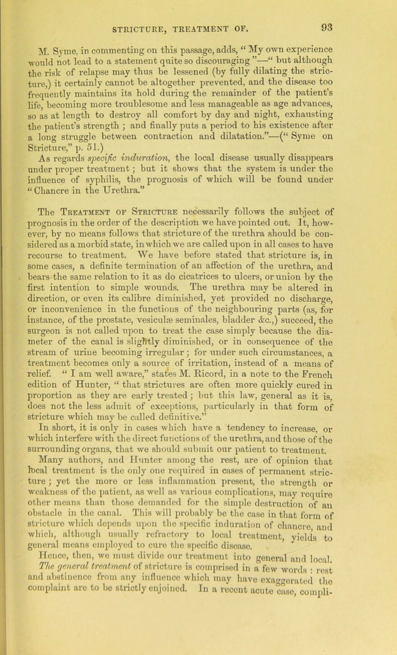 M. Syme, in commenting on this passage, adds, “ My own experience would not lead to a statement quite so discouraging ”—“ but although the risk of relapse may thus be lessened (by fully dilating the stric- ture,) it certainly cannot be altogether prevented, and the disease too frequently maintains its hold during the remainder of the patient’s life, becoming more troublesome and less manageable as age advances, so as at length to destroy all comfort by day and night, exhausting the patient’s strength ; and finally puts a pei'iod to his existence after a long struggle between contraction and dilatation.”—(“ Syme on Stricture,” p. 51.) As regards specific induration, the local disease usually disappears under proper treatment; but it shows that the system is under the influence of syphilis, the prognosis of which will be found under “Chancre in the Urethra.” The Treatment of Stricture necessarily follows the subject of prognosis in the order of the description we have pointed out. It, how- ever, by no means follows that stricture of the urethra should be con- sidered as a morbid state, in which we are called upon in all cases to have recourse to treatment. We have before stated that stricture is, in some cases, a definite termination of an affection of the urethra, and bears the same relation to it as do cicatrices to ulcers, or union by the first intention to simple wounds. The urethra may be altered in direction, or even its calibre diminished, yet provided no discharge, or inconvenience in the functions of the neighbouring parts (as, for instance, of the prostate, vesiculse seminales, bladder &c.,) succeed, the surgeon is not called upon to treat the case simply because the dia- meter of the canal is slightly diminished, or in consequence of the stream of urine becoming irregular; for under such circumstances, a treatment becomes only a source of irritation, instead of a means of relief. “ I am well aware,” states M. Ricord, in a note to the French edition of Hunter, “ that strictures are often more quickly cured in proportion as they are early treated ; but this law, general as it is, does not the less admit of exceptions, particularly in that form of stricture which may be called definitive.” In short, it is only in cases which have a tendency to increase, or which interfere with the direct functions of the urethra, and those of the surrounding organs, that we should submit our patient to treatment. Many authors, and Hunter among the rest, are of ojiinion that local treatment is the only one required in cases of permanent stric- ture ; yet the more or less inflammation present, the strength or weakness of the patient, as well as various complications, may require other means than those demanded for the simple destruction of an obstacle in the canal. This will probably be the case in that form of stricture which depends upon the specific induration of chancre and which, although usually refractory to local treatment, yields to general means employed to cure the specific disease. Hence, then, we must divide our treatment into general and local The tjeneral treatment of stricture is comprised in a few words : rest and abstinence from any influence which may have exaggerated the complaint are to be strictly enjoined. In a recent acute case, compli-