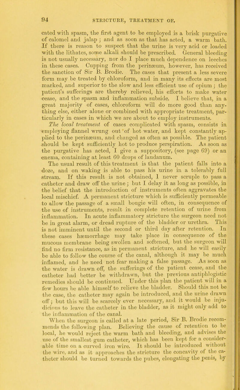 cated with spasm, the first agent to be employed is a brisk purgative of calomel and jalap ; and as soon as that has acted, a warm bath. If there is reason to suspect that the urine is very acid or loaded with the lithates, some alkali should be prescribed. General bleeding is not usually necessary, nor do I place much dependence on leeches in these cases. Cupping from the perinseum, however, has received the sanction of Sir B. Brodie. The cases that present a less severe form may be treated by chloroform, and in many its effects are most marked, and superior to the slow and less efficient use of opium ; the patient’s sufferings are thereby relieved, his efforts to make water cease, and the spasm and inflammation subside. I believe that, in a great majority of cases, chloroform will do more good than any- thing else, either alone or combined with appropriate treatment, par- ticularly in cases in which we are about to employ instruments. The local treatment of cases complicated with spasm, consists in employing flannel wrung out of hot water, and kept constantly ap- plied to the perinasum, and changed as often as possible. The patient should be kept sufficiently hot to produce perspiration. As soon as the purgative has acted, I give a suppository, (see page 69) or an enema, containing at least 60 drops of laudanum. The usual result of this treatment is that the patient falls into a doze, and on waking is able to pass his urine in a tolerably full stream. If this result is not obtained, 1 never scruple to pass a catheter and draw off the urine; but I delay it as long as possible, in the belief that the introduction of instruments often aggravates the local mischief. A permanent stricture which is sufficiently permeable to allow the passage of a small bougie will often, in consequence of the use of instruments, result in complete retention of urine from inflammation. In acute inflammatory stricture the surgeon need not be in great alarm, or dread rupture of the bladder or urethra. This is not imminent until the second or third day after retention. In these cases haemorrhage may take place in consequence of the mucous membrane being swollen and softened, but the surgeon will find no firm resistance, as in permanent stricture, and he will easily be able to follow the course of the canal, although it may be much inflamed, and he need not fear making a false passage. As soon as the water is drawn off, the sufferings of the patient cease, and the catheter had better be withdrawn, but the previous antiphlogistic remedies should be continued. Under this plan the patient will in a few hours be able himself to relieve the bladder. Should this not be the case, the catheter may again be introduced, and the urine drawn off; but this will be scarcely ever necessary, and it would be inju- dicious to leave the catheter in the bladder, as it might only add to the inflammation of the canal. When the surgeon is called at a late period, Sir B. Brodie recom- mends the following plan. Believing the cause of retention to be local, he would reject the warm bath and bleeding, and advises the use of the smallest gum catheter, which has been kept for a consider- able time on a curved iron wire. It should be introduced without the wire, and as it approaches the stricture the concavity of the ca- theter should be turned towards the pubes, elongating the penis, by