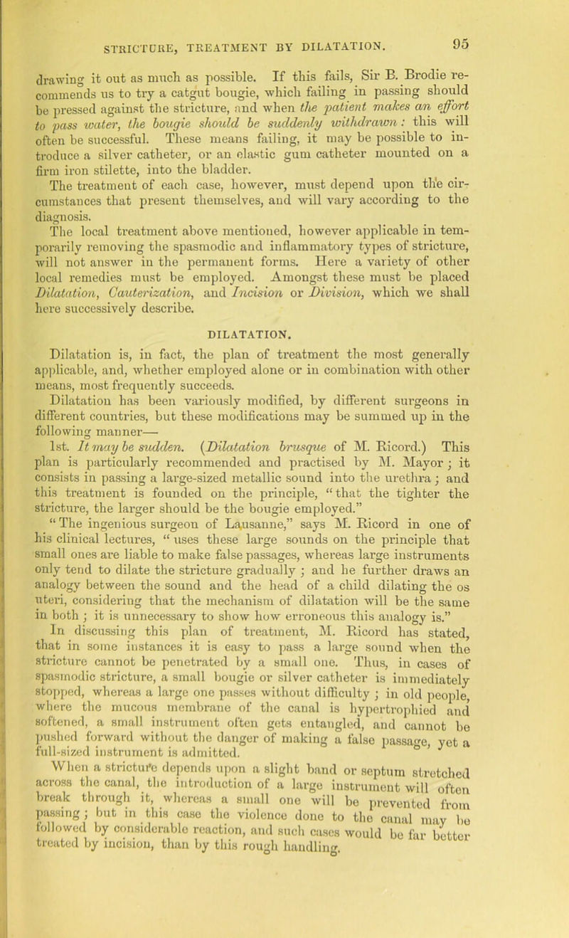 drawing it out as much as possible. If this fails, Sir B. Brodie re- commends us to try a catgut bougie, which failing in passing should be pressed against the stricture, and when the patient makes an effort to pass water, the bougie should be suddenly withdrawn: this will often be successful. These means failing, it may be possible to in- troduce a silver catheter, or an elastic gum catheter mounted on a firm iron stilette, into the bladder. The treatment of each case, however, must depend upon the cir- cumstances that present themselves, and will vary according to the diagnosis. The local treatment above mentioned, however applicable in tem- porarily removing the spasmodic and inflammatory types of stricture, will not answer in the permanent forms. Here a variety of other local remedies must be employed. Amongst these must be placed Dilatation, Cauterization, and Incision or Division, which we shall here successively describe. DILATATION. Dilatation is, in fact, the plan of treatment the most generally applicable, and, whether employed alone or in combination with other means, most frequently succeeds. Dilatation has been variously modified, by different surgeons in different countries, but these modifications may be summed up in the following manner— 1st. It may be sudden. (Dilatation brusque of M. Bicoi’d.) This plan is particularly recommended and practised by M. Mayor; it consists in passing a large-sized metallic sound into the urethra; and this treatment is founded on the principle, “that the tighter the strictui'e, the larger should be the bougie employed.” “ The ingenious surgeon of Lausanne,” says M. Ricord in one of his clinical lectures, “ uses these large sounds on the principle that small ones are liable to make false passages, whereas large instruments only tend to dilate the stricture gradually ; and he further draws an analogy between the sound and the head of a child dilating the os uteri, considering that the mechanism of dilatation will be the same in both ; it is unnecessary to show how erroneous this analogy is.” In discussing this plan of treatment, M. Ricord has stated, that in some instances it is easy to pass a large sound when the stricture cannot be penetrated by a small one. Thus, in cases of spasmodic stricture, a small bougie or silver catheter is immediately stopped, whereas a large one passes without difficulty ; in old people, where the mucous membrane of the canal is hypertrophied and softened, a small instrument often gets entangled, and cannot be pushed forward without the danger of making a false passage, yet a full-sized instrument is admitted. When a strictui’e depends upon a slight band or septum stretched across the canal, the introduction of a large instrument will often break through it, whereas a small one will be prevented from passing ; but in this case the violence done to the canal mav be followed by considerable reaction, and such cases would be far better treated by incision, than by this rough handling.