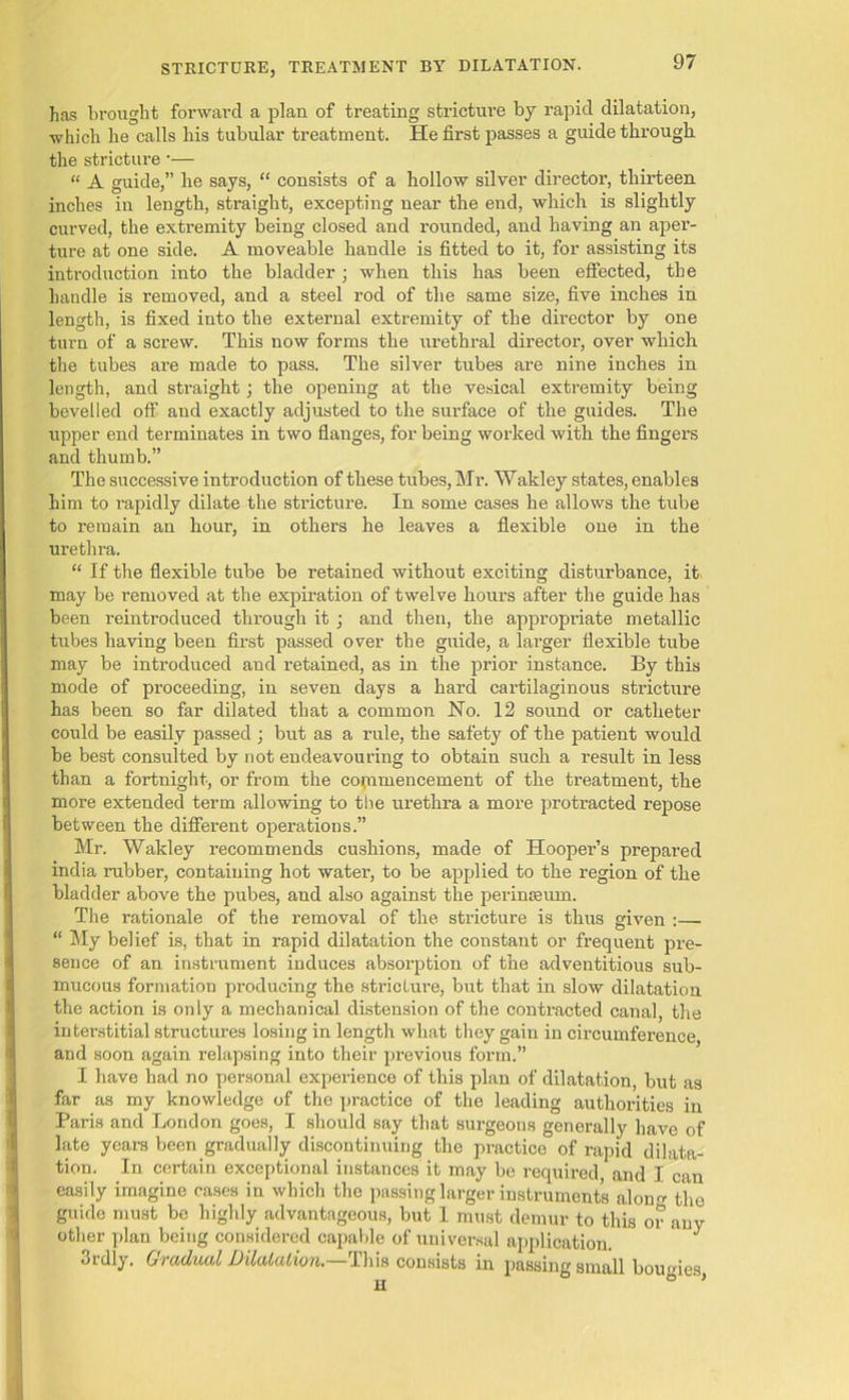 has brought forward a plan of treating stricture by rapid dilatation, which he calls his tubular treatment. He first passes a guide through the stricture •— “ A guide,” he says, “ consists of a hollow silver director, thirteen inches in length, straight, excepting near the end, which is slightly curved, the extremity being closed and rounded, and having an aper- ture at one side. A moveable handle is fitted to it, for assisting its introduction into the bladder; when this has been effected, the handle is removed, and a steel rod of the same size, five inches in length, is fixed into the external extremity of the director by one turn of a screw. This now forms the urethral director, over which the tubes are made to pass. The silver tubes are nine inches in length, and straight; the opening at the vesical extremity being bevelled off and exactly adjusted to the sm-face of the guides. The upper end terminates in two flanges, for being worked with the fingers and thumb.” The successive introduction of these tubes, Mr. Wakley states, enables him to rapidly dilate the stricture. In some cases he allows the tube to remain an hour, in others he leaves a flexible one in the urethra. “ If the flexible tube be retained without exciting disturbance, it. may be removed at the expiration of twelve hours after the guide has been reintroduced through it ; and then, the appropriate metallic tubes having been first passed over the guide, a lai'ger flexible tube may be introduced and retained, as in the prior instance. By this mode of proceeding, in seven days a hard cartilaginous stricture has been so far dilated that a common No. 12 sound or catheter could be easily passed ; but as a rule, the safety of the patient would be best consulted by not endeavouring to obtain such a result in less than a fortnight, or from the coi.nmencement of the treatment, the more extended term allowing to the urethra a more protracted repose between the different operations.” Mr. Wakley recommends cushions, made of Hooper’s prepared india rubber, containing hot water, to be applied to the region of the bladder above the pubes, and also against the perinmum. The rationale of the removal of the stricture is thus given :— “ My belief is, that in rapid dilatation the constant or frequent pre- sence of an instrument induces absorption of the adventitious sub- mucous formation producing the stricture, but that in slow dilatation the action is only a mechanical distension of the contracted canal, the interstitial structures losing in length what they gain in circumference and soon again relapsing into their previous form.” I have had no personal experience of this plan of dilatation, but as far as my knowledge of the practice of the leading authorities in Paris and London goes, I should say that surgeons generally have of late years been gradually discontinuing the practice of rapid dilata- tion. In certain exceptional instances it may be required and I can easily imagine cases in which the passing larger instruments aloim the guide must be highly advantageous, but 1 must demur to this or any other plan being considered capable of universal application. J 3rdly. Gradual Dilatation.—This consists in passing small bournes