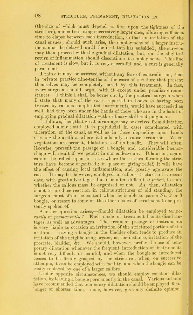 (the size of which must depend at first upon the tightness of the stricture), and substituting successively larger ones, allowing sufficient time to elapse between each introduction, so that no irritation of the canal ensues; should such arise, the employment of a larger instru- ment must be delayed until the irritation has subsided; the surgeon may then proceed with the gradual dilatation, but, on the slightest return of inflammation, should discontinue its employment. This line of treatment is slow, but it is very successful, and a cure is generally permanent I think it may be asserted without any fear of contradiction, that in private practice nine-tenths of the cases of stricture that present themselves may be completely cured by this treatment. In fact, every surgeon should begin with it except under peculiar circum- stances. I think I shall be borne out by the practical surgeon when I state that many of the cases reported in books as having been treated by various complicated instruments, would have succeeded as well, had they been under the hands of those who are in the habit of employing gradual dilatation with ordinary skill and judgment. It follows, then, that great advantage may be derived from dilatation employed alone; still, it is prejudicial in cases complicated with ulceration of the canal, as well as in those depending upon bands crossing the urethra, where it tends only to cause irritation. When vegetations are present, dilatation is of no benefit. They will often, likewise, pi’event the passage of a bougie, and considerable haemor- rhage will result if we persist in our endeavours. Dilatation, again, cannot be relied upon in cases where the tissues forming the stric- ture have become organized ; in place of giving relief, it will have the effect of causing local inflammation, and greatly aggravate the case. It may be, however, employed in callous strictures of a recent date, with great advantage ; but it is often difficult, ct priori, to state whether the callous mass be organized or not. As, then, dilatation is apt to produce reaction in callous strictures of old standing, the surgeon must often be content when he is able to pass a No. 2 or 3 bougie, or resort to some of the other modes of treatment to be pre- sently spoken of. Another question arises,—Should dilatation be employed tempo- rarily or permanently 1 Each mode of treatment has its disadvan- tages, as well as advantages. The frequent passage of instruments is very liable to occasion an irritation of the strictured portion of the urethra. Leaving a bougie in the bladder often tends to produce an irritation of the neighbouring organs, as, for instance, irritation of the prostate, bladder, &c. We should, howevex-, prefer the use of tem- porary dilatation whenever the frequent introduction of instruments is not very difficult or painful, and when the bougie so introduced ceases to be firmly grasped by the stricture ; when, on successive attempts, it can be employed with facility, and when the bougie can be easily replaced by one of a larger calibre. Under opposite circumstances, we should employ constant dila- tation, by leaving a bougie permanently in the canal. Various authors have recommended that tempox’ary dilatation should be employed fori longer or shorter time,—none, however, give any definite opinion.