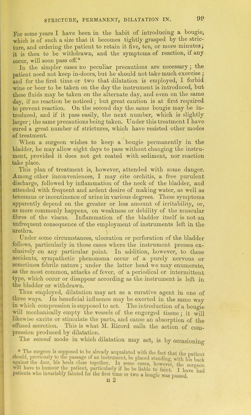 For some years I have been in the habit of introducing a bougie, which is of such a size that it becomes tightly grasped by the stric- ture, and ordering the patient to retain it five, ten, or more minutes; it is then to be withdrawn, and the symptoms of reaction, if any occur, will soon pass off.* In the simpler cases no peculiar precautions are necessary; the patient need not keep in-doors, but he should not take much exercise; and for the first time or two that dilatation is employed, I forbid wine or beer to be taken on the day the instrument is introduced, but these fluids may be taken on the alternate day, and even on the same day, if no reaction be noticed ; but great caution is at first required to prevent reaction. On the second day the same bougie may be in- troduced, and if it pass easily, the next number, which is slightly larger; the same precautions being taken. Under this treatment I have cured a great number of strictures, which have resisted other modes of treatment. When a surgeon wishes to keep a bougie permanently in the bladder, he may allow eight days to pass without changing the instru- ment, provided it does not get coated with sediment, nor reaction take place. This plan of treatment is, however, attended with some danger. Among other inconveniences, I may cite orchitis, a free purulent discharge, followed by inflammation of the neck of the bladder, and attended with frequent and ardent desire of making water, as well as tenesmus or incontinence of urine in various degrees. These symptoms apparently depend on the greater or less amount of irritability, or, as more commonly happens, on weakness or debility of the muscular fibres of the viscus. Inflammation of the bladder itself is not an unfrequent consequence of the employment of instruments left in the urethra. Under some circumstances, ulceration or perforation of the bladder follows, particularly in those cases where the instrument presses ex- clusively on any particular point. In addition, however, to these accidents, sympathetic phenomena occur of a purely nervous or sometimes febrile nature ; under the latter head we may enumerate, as the most common, attacks of fever, of a periodical or intermittent type, which occur or disappear according as the instrument is left in the bladder or withdrawn. Thus employed, dilatation may act as a curative agent in one of three ways. Its beneficial influence may be exerted in the same way in which compression is supposed to act. The introduction of a bougie will mechanically empty the vessels of the engorged tissue; it will likewise excite or stimulate the parts, and cause an absorption of the effused secretion. This is what M. Ricord calls the action of com- pression produced by dilatation. The second mode in which dilatation may act, is by occasioning * The surgeon is supposed to bo already acquainted with the fact that the patient should, previously to the passage of an instrument, bo placed standing with his back against the door, his heels close together. In some cases, however the sureeon will havo to humour the patient, particularly if ho be liable to faint ’ 1 have had patients who invariably fainted for the first time or two a bougie was passed H 2