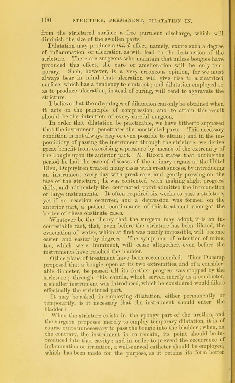 from the strictured surface a free purulent discharge, which will diminish the size of the swollen parts. Dilatation may produce a third effect, namely, excite such a degree of inflammation or ulceration as will lead to the destruction of the stricture. There are surgeons who maintain that unless bougies have produced this effect, the cure or amelioration will be only tem- porary. Such, however, is a very erroneous opinion, for we must always bear in mind that ulceration will give rise to a cicatrized surface, which has a tendency to contract ■ and dilatation employed so as to produce ulceration, instead of curing, will tend to aggravate the stricture. I believe that the advantages of dilatation can only be obtained when it acts on the principle of compression, and to attain this result should be the intention of every careful surgeon. In order that dilatation be practicable, we have hitherto supposed that the instrument penetrates the constricted parts. This necessary condition is not always easy or even possible to attain ; and in the im- possibility of passing the instrument through the stricture, we derive great benefit from exercising a pressure by means of the extremity of the bougie upon its anterior part. M. fticord states, that during the period he had the care of diseases of the urinary organs at the Hotel Dieu, Dupuytren treated many cases with great success, by introducing an instrument every day with great care, and gently pressing on the face of the stricture ; he was contented with making slight progress daily, and ultimately the contracted point admitted the introduction of large instruments. It often required six weeks to pass a stricture, yet if no reaction occurred, and a depression was formed on the anterior part, a patient continuance of this treatment soon got the better of these obstinate cases. Whatever be the theory that the surgeon may adopt, it is an in- contestable fact, that, even before the stricture has been dilated, the evacuation of water, which at first was nearly impossible, will become easier and easier by degrees. The symptoms of retention of urine, too, which were imminent, will cease altogether, even before the instruments have reached the bladder. Other plans of treatment have been l’ecommended. Thus Ducamp proposed that a bougie, open at its two extremities, and of a consider- able diameter, be passed till its further progress was stopped by the stricture ; through this canula, which served merely as a conductor, a smaller instrument was introduced, which he considered would dilate effectually the strictured part. It may be asked, in employing dilatation, either permanently or temporarily, is it necessary that the instrument should enter the bladder 1 When the stricture exists in the spongy part of the urethra, and the surgeon proposes merely to employ temporary dilatation, it is of course quite unnecessary to pass the bougie into the bladder; when, on the contrary, the instrument is to remain, its point should be in- troduced into that cavity : and in order to prevent the occurrence of inflammation or irritation, a well-curved catheter should be employed, which has been made for tho purpose, as it retains its form better