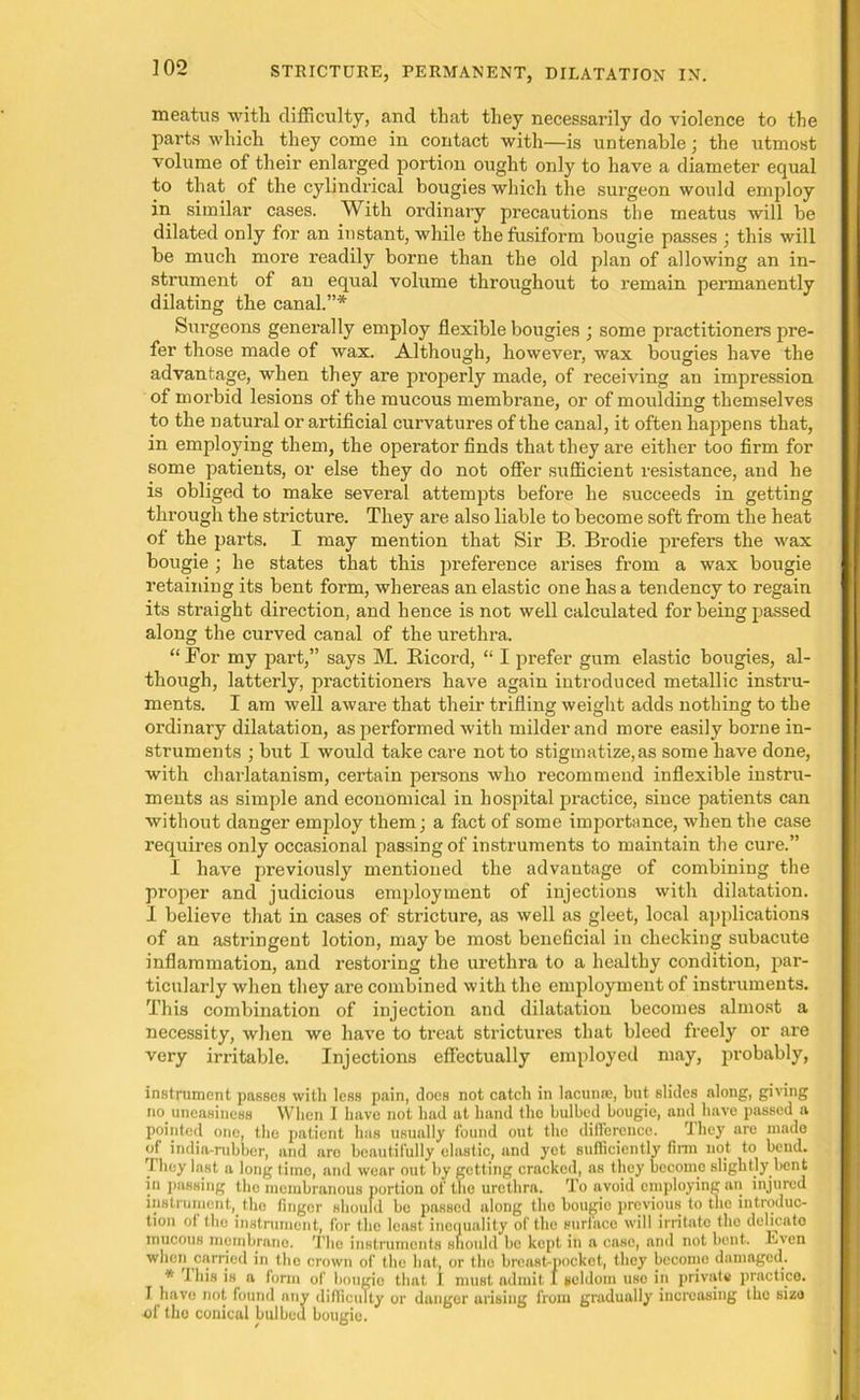 meatus with difficulty, and that they necessarily do violence to the parts which they come in contact with—is untenable; the utmost volume of their enlarged portion ought only to have a diameter equal to that of the cylindrical bougies which the surgeon would employ in similar cases. With ordinary precautions the meatus will be dilated only for an instant, while the fusiform bougie passes ; this will be much more readily borne than the old plan of allowing an in- strument of an equal volume throughout to remain permanently dilating the canal.”* Surgeons generally employ flexible bougies ; some practitioners pre- fer those made of wax. Although, however, wax bougies have the advantage, when they are properly made, of receiving an impression of morbid lesions of the mucous membrane, or of moulding themselves to the natural or artificial curvatures of the canal, it often happens that, in employing them, the operator finds that they are either too firm for some patients, or else they do not offer sufficient resistance, and he is obliged to make several attempts before he succeeds in getting through the stricture. They are also liable to become soft from the heat of the parts. I may mention that Sir B. Brodie prefers the wax bougie ; he states that this preference arises from a wax bougie retaining its bent form, whereas an elastic one has a tendency to regain its straight direction, and hence is not well calculated for being passed along the curved canal of the urethra. “ For my part,” says M. Bicord, “ I prefer gum elastic bougies, al- though, latterly, practitioners have again introduced metallic instru- ments. I am well aware that their trifling weight adds nothing to the ordinary dilatation, as performed with milder and more easily borne in- struments ; but I would take care not to stigmatize, as some have done, with charlatanism, certain persons who recommend inflexible instru- ments as simple and economical in hospital practice, since patients can without danger employ them; a fact of some importance, when the case requires only occasional passing of instruments to maintain the cure.” I have previously mentioned the advantage of combining the proper and judicious employment of injections with dilatation. I believe that in cases of stricture, as well as gleet, local applications of an astringent lotion, may be most beneficial in checking subacute inflammation, and restoring the urethra to a healthy condition, par- ticularly when they are combined with the employment of instruments. This combination of injection and dilatation becomes almost a necessity, when we have to treat strictures that bleed freely or are very irritable. Injections effectually employed may, probably, instrument passes with less pain, docs not catch in lacunae, but slides along, giving no. uneasiness When I have not had at hand the bulbed bougie, and have passed a pointed one, the patient has usually found out the difference. I hey are made of india-rubber, and are beautifully elastic, and yet sufficiently firm not to bend. They last a long time, and wear out by getting cracked, as they become slightly bent in passing the membranous portion of the urethra. To avoid employing an injured instrument, the finger should be passed along the bougio previous to the introduc- tion of the instrument, for the least inequality of the surface will irritate the delicate mucous membrane. The instruments should be kept in a case, and not bent. Even when carried m the crown of the hat, or the breast-pocket, they become damaged. * J his is a form of bougio that I. must admit 1 seldom use in private practice. I have not found any difficulty or danger arising from gradually increasing the size «f the conical bulbed bougie.