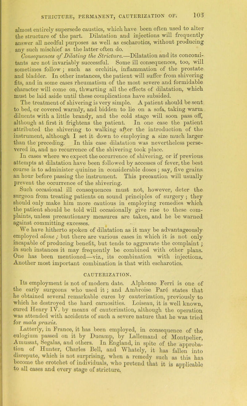 almost entirely supersede caustics, which have been often used to alter the structure of the part. Dilatation and injections will frequently answer all needful purposes as well as escharotics, without producing any such mischief as the latter often do. Consequences of Dilating the Stricture.-—Dilatation and its concomi- tants are not invariably successful. Some ill consequences, too, will sometimes follow; such as orchitis, inflammation of the prostate and bladder. In other instances, the patient will suffer from shivering fits, and in some cases rheumatism of the most severe and formidable character will come on, thwarting all the effects of dilatation, which must be laid aside until these complications have subsided. The treatment of shivering is very simple. A patient should be sent to bed, or covered warmly, and bidden to lie on a sofa, taking warm diluents with a little brandy, and the cold stage will soon pass off, although at first it frightens the patient. In one case the patient attributed the shivering to walking after the introduction of the instrument, although I set it down to employing a size much larger than the preceding. In this case dilatation was nevertheless perse- vered in, and no recurrence of the shivering took place. In cases where we expect the occurrence of shivering, or if previous attempts at dilatation have been followed by accesses of fever-, the best course is to administer quinine in considerable doses; say, five grains an hour before passing the instrument. This precaution will usually prevent the occurrence of the shivering. Such occasional ill consequences must not, however, deter the surgeon from treating patients on sound principles of surgery ; they should only make him more cautious in employing remedies which the patient should be told will occasionally give rise to these com- plaints, unless precautionary measures are taken, and he be warned against committing excesses. We have hitherto spoken of dilatation as it may be advantageously employed alone ; but there are various cases in which it is not only incapable of producing benefit, but tends to aggravate the complaint; in such instances it may frequently be combined with other plans. One has been mentioned—viz., its combination with injections. Another most important combination is that with escharotics. CAUTERIZATION. Its employment is not of modern date. Alplionso Ferri is one of the early surgeons who used it; and Ambroise Pare states that he obtained several remarkable cures by cauterization, previously to which he destroyed the hard carnosities. Loiseau, it is well known, cured Henry IV. by means of cauterization, although the operation was attended with accidents of such a severe nature that he was tried for mala praxis. Latterly, in France, it has been employed, in consequence of the eulogium passed on it by Ducamp, by Lallemaud of Montpelier, Amussat, Segalas, and others. In England, in spite of the approba- tion of Hunter, Charles Bell, and Whately, it has fallen into disrepute, which is not surprising, when a remedy such as this has become the crotchet of individuals, who pretend that it is applicable to all cases and every stage of stricture.