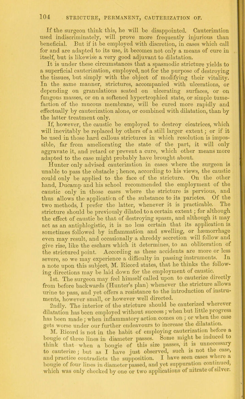 If the surgeon think this, he will be disappointed. Cauterization used indiscriminately, will prove more frequently injurious than beneficial. But if it be employed with discretion, in cases which call for and are adapted to its use, it becomes not only a means of cure in itself, but is likewise a very good adjuvant to dilatation. It is under these circumstances that a spasmodic stricture yields to a superficial cauterization, employed, not for the purpose of destroying the tissues, but simply with the object of modifying their vitality. In the same manner, strictures, accompanied with ulcerations, or depending on granulations seated on ulcerating surfaces, or on fungous masses, or on a softened hypertrophied state, or simple tume- faction of the mucous membrane, will be cured more rapidly and effectually by cauterization alone, or combined with dilatation, than by the latter treatment only. If, however, the caustic be employed to destroy cicatrices, which will inevitably be replaced by others of a still larger extent; or if it be used in those hard callous strictures in which resolution is impos- sible, far from ameliorating the state of the part, it will only aggravate it, and retard or prevent a cure, which other means more adapted to the case might probably have brought about. Hunter only advised cauterization in cases where the surgeon is unable to pass the obstacle ; hence, according to his views, the caustic could only be applied to the face of the stricture. On the other hand, Ducamp and his school recommended the employment of the caustic only in those cases where the stricture is pervious, and thus allows the application of the substance to its parietes. Of the two methods, I prefer the latter, whenever it is practicable. The stricture should be previously dilated to a certain extent; for although the effect of caustic be that of destroying spasm, and although it may act as an antiphlogistic, it is no less certain that its application is sometimes followed by inflammation and swelling, or haemorrhage even may result, and occasionally a shreddy secretion will follow and give rise, like the eschars which it determines, to an obliteration of the strictured point. According as these accidents are more or less severe, so we may experience a difficulty in passing instruments. In a note upon this subject, M. Ricord states, that he thinks the follow- ing directions may be laid down for the employment of caustic.. 1st. The surgeon may feel himself called upon to cauterize directly from before backwards (Hunter’s plan) whenever the stricture allows urine to pass, and yet offers a resistance to the introduction of instru- ments, however small, or however well directed. 2ndly. The interior of the stricture should be cauterized wherever dilatation has been employed without success ; when but little progiess has been made; when inflammatory action comes on ; or when the case gets worse under our further endeavours to increase the dilatation. M. Ricord is not in the habit of employing cauterization before a bougie of three lines in diameter passes. Some might be induced to think that when a bougie of this size passes, it is unnecessary to cauterize ; but as I have just observed, such is not the case, and practice contradicts the supposition. I have seen cases where a bougie of four lines in diameter passed, and yet suppuration continued, which was only checked by one or two applications of nitrate of silver.