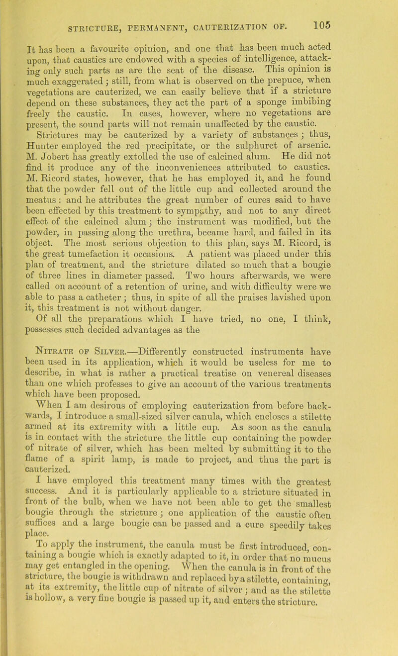 It has been a favourite opinion, and one that has been much acted upon, that caustics are endowed with a species of intelligence, attack- ing only such parts as are the seat of the disease. This opinion is much exaggerated ; still, from what is observed on the prepuce, when vegetations are cauterized, we can easily believe that if a stricture depend on these substances, they act the part of a sponge imbibing freely the caustic. In cases, however, where no vegetations are present, the sound parts will not remain unaffected by the caustic. Strictures may be cauterized by a variety of substances ; thus, Hunter employed the red precipitate, or the sulpliuret of arsenic. M. Jobert has greatly extolled the use of calcined alum. He did not find it produce any of the inconveniences attributed to caustics. M. Bicord states, however, that he has employed it, and he found that the powder fell out of the little cup and collected around the meatus : and he attributes the great number of cures said to have been effected by this treatment to sympathy, and not to any direct effect of the calcined alum; the instrument was modified, but the powder, iu passing along the urethra, became hard, and failed in its object. The most serious objection to this plan, says M. Bicord, is the great tumefaction it occasions. A patient was placed under this plan of treatment, and the stricture dilated so much that a bougie of three lines in diameter passed. Two hours afterwards, we were called on account of a retention of urine, and with difficulty were we able to pass a catheter; thus, in spite of all the praises lavished upon it, this treatment is not without danger. Of all the preparations which I have tried, no one, I think, possesses such decided advantages as the Nitrate of Silver.—Differently constructed instruments have been used in its application, which it would be useless for me to describe, in what is rather a practical treatise on venereal diseases than one which professes to give an account of the various treatments which have been proposed. When I am desirous of employing cauterization from before back- wards, I introduce a small-sized silver canula, which encloses a stilette armed at its extremity with a little cup. As soon as the canula is in contact with the stricture the little cup containing the powder of nitrate of silver, which has been melted by submitting it to the flame of a spirit lamp, is made to project, and thus the part is cauterized. I have employed this treatment many times with the greatest success. And it is particularly applicable to a stricture situated in front of the bulb, when we have not been able to get the smallest bougie through the stricture ; one application of the caustic often suffices and a large bougie can be passed and a cure speedily takes place. To apply the instrument, the canula must be first introduced con- taining a bougie which is exactly adapted to it, in order that no mucus may get entangled in the opening. When the canula is in front of the stricture, the bougie is withdrawn and replaced by a stilette, containing at its extremity, the little cup of nitrate of silver; and as the stilette is hollow, a very fine bougie is passed up it, and enters the stricture.
