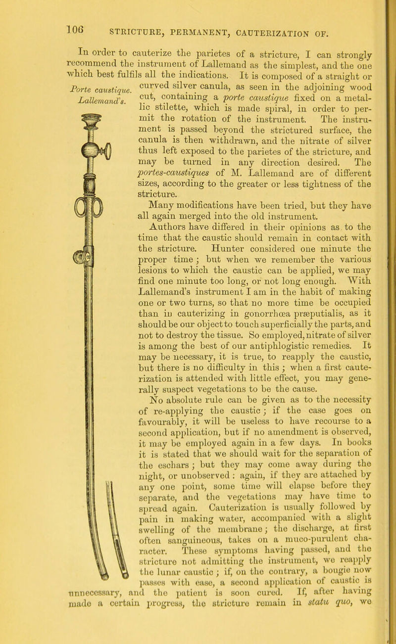 Lallemand's. Iu order to cauterize the parietes of a stricture, I can strongly recommend the instrument of Lallemand as the simplest, and the one which best fulfils all the indications. It is composed of a straight or Forte caustique. curve^ s^ver canula, as seen in the adjoining wood cut, containing a porte caustique fixed on a metal- lic stilette, which is made spiral, in order to per- mit the rotation of the instrument. The instru- ment is passed beyond the strictured surface, the canula is then withdrawn, and the nitrate of silver thus left exposed to the parietes of the stricture, and may be turned in any direction desired. The portes-caustiques of M. Lallemand are of different sizes, according to the greater or less tightness of the strictui’e. Many modifications have been tried, but they have all again merged into the old instrument. Authors have differed in their opinions as to the time that the caustic should remain in contact with the stricture. Hunter considered one minute the proper time ; but when we remember the various lesions to which the caustic can be applied, we may find one minute too long, or not long enough. With Lallemand’s instrument I am in the habit of making one or two turns, so that no more time be occupied than in cauterizing in gonorrhoea pneputialis, as it should be our object to touch superficially the parts, and not to destroy the tissue. So employed, nitrate of silver is among the best of our antiphlogistic remedies. It may be necessary, it is true, to reapply the caustic, but there is no difficulty in this ; when a first caute- rization is attended with little effect, you may gene- rally suspect vegetations to be the cause. No absolute rule can be given as to the necessity of re-applying the caustic; if the case goes on favourably, it will be useless to have recourse to a second application, but if no amendment is observed, it may be employed again in a few days. In books it is stated that we should wait for the separation of the eschars ; but they may come away during the night, or unobserved : again, if they are attached by any one point, some time will elapse before they separate, and the vegetations may have time to spread again. Cauterization is usually followed by pain in making water, accompanied with a slight swelling of the membrane; the discharge, at first often sanguineous, takes on a muco-purulent cha- racter. These symptoms having passed, and the stricture not admitting the instrument, we reapply the lunar caustic; if, ou the contrary, a bougie now passes with ease, a second application of caustic is unnecessary, and the patient is soon cured. If, after having mado a certain progress, the stricture remain in statu quo, we