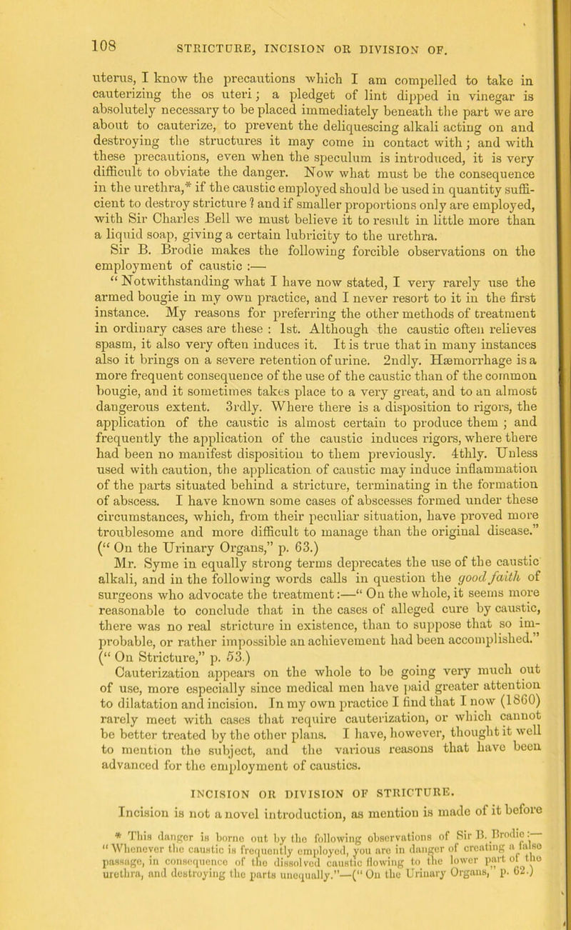 uterus, I know the precautions which I am compelled to take in cauterizing the os uteri j a pledget of lint dipped in vinegar is absolutely necessary to be placed immediately beneath the part we are about to cauterize, to prevent the deliquescing alkali acting on and destroying the structures it may come in contact with j and with these precautions, even when the speculum is introduced, it is very difficult to obviate the danger. Now what must be the consequence in the urethra,* if the caustic employed should be used in quantity suffi- cient to destroy stricture 1 and if smaller proportions only are employed, with Sir Charles Bell we must believe it to result in little more than a liquid soap, giving a certain lubricity to the urethra. Sir B. Brodie makes the following forcible observations on the employment of caustic :— “ Notwithstanding what I have now stated, I very rarely use the armed bougie in my own practice, and I never resort to it in the first instance. My reasons for preferring the other methods of treatment in ordinary cases are these : 1st. Although the caustic often relieves spasm, it also very often induces it. It is true that in many instances also it brings on a severe retention of urine. 2ndly. Haemorrhage is a more frequent consequence of the use of the caustic than of the common bougie, and it sometimes takes place to a very great, and to an almost dangerous extent. 3rdly. Where there is a disposition to rigors, the application of the caustic is almost certain to produce them ; and frequently the application of the caustic induces rigors, where there had been no manifest disposition to them previously. 4thly. Unless used with caution, the application of caustic may induce inflammation of the parts situated behind a stricture, terminating in the formation of abscess. I have known some cases of abscesses formed under these circumstances, which, from their peculiar situation, have proved more troublesome and more difficult to manage than the original disease.” (“ On the Urinary Organs,” p. 63.) Mr. Syme in equally strong terms deprecates the use of the caustic alkali, and in the following words calls in question the good faith of surgeons who advocate the treatment:—“ On the whole, it seems more reasonable to conclude that in the cases of alleged cure by caustic, there was no real stricture in existence, than to suppose that so im- pi’obable, or rather impossible an achievement had been accomplished.” (“ On Stricture,” p. 53.) Cauterization appears on the whole to be going very much out of use, more especially since medical men have paid greater attention to dilatation and incision. In my own practice I find that I now (I860) rarely meet with cases that require cauterization, or which cannot be better treated by the other plans. I have, however, thought it well to mention the subject, and the various reasons that have been advanced for the employment of caustics. INCISION OR DIVISION OF STRICTURE. Incision is not a novel introduction, as mention is made of itbefoie * This clangor in borno out by the following observations of Sir B. Iirodic. “ Whenever the caustic is frequently employed, you are in danger of creating a lalso passage, in consequence of tne dissolved caustic flowing to the lower part ot the urethra, and destroying the parts unequally.”—( On the Urinary Organs, p. 62.;