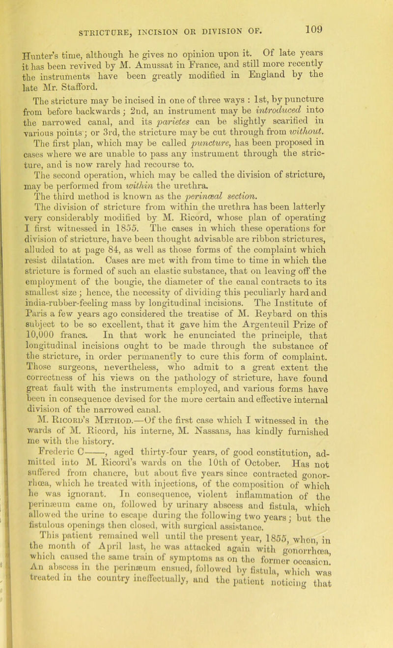 Hunter’s time, although he gives no opinion upon it. Of late years it has been revived by M. Amussat in France, and still more recently the instruments have been greatly modified in England by the late Mr. Stafford. The stricture may be incised in one of three ways : 1st, by puncture from before backwards; 2nd, an instrument may be introduced into the narrowed canal, and its parietes can be slightly scarified in various points; or 3rd, the stricture maybe cut through from without. The first plan, which may be called juncture, has been proposed in cases where we are unable to pass any instrument through the stric- ture, and is now rarely had recourse to. The second operation, which may be called the division of stricture, may be performed from within the urethra. The third method is known as the perincBcd section. The division of stricture from within the urethra has been latterly very considerably modified by M. Ricord, whose plan of operating I first witnessed in 1855. The cases in which these operations for division of stricture, have been thought advisable are ribbon strictures, alluded to at page 84, as well as those forms of the complaint which resist dilatation. Cases are met with from time to time in which the stricture is formed of such an elastic substance, that on leaving off the employment of the bougie, the diameter of the canal contracts to its smallest size ; hence, the necessity of dividing this peculiarly hard and india-rubber-feeling mass by longitudinal incisions. The Institute of Paris a few years ago considered the treatise of M. Reybard on this subject to be so excellent, that it gave him the Argenteuil Prize of 10,000 francs. In that work he enunciated the principle, that longitudinal incisions ought to be made through the substance of the stricture, in order permanently to cure this form of complaint. Those surgeons, nevertheless, who admit to a great extent the correctness of his views on the pathology of stricture, have found great fault with the instruments employed, and various forms have been in consequence devised for the more certain and effective internal division of the narrowed canal. M. Ricokd’s Method.—Of the first case which I witnessed in the wards of M. Ricord, his interne, M. Nassans, has kindly furnished me with the history. Frederic C , aged thirty-four years, of good constitution, ad- mitted into M. Ricord’s wards on the 10th of October. Has not suffered from chancre, but about five years since contracted gonor- rhcea, which he treated with injections, of the composition of which he was ignorant. In consequence, violent inflammation of the perinaeum came on, followed by urinary abscess and fistula, which allowed the urine to escape during the following two years • but the fistulous openings then closed, with surgical assistance. This patient remained well until the present year, 1855, when in the month of April last, he was attacked again with gonorrhoea which caused the same train of symptoms as on the former occasion’ An abscess in the perinaeum ensued, followed by fistula which was treated in the country ineffectually, and the patient noticing that