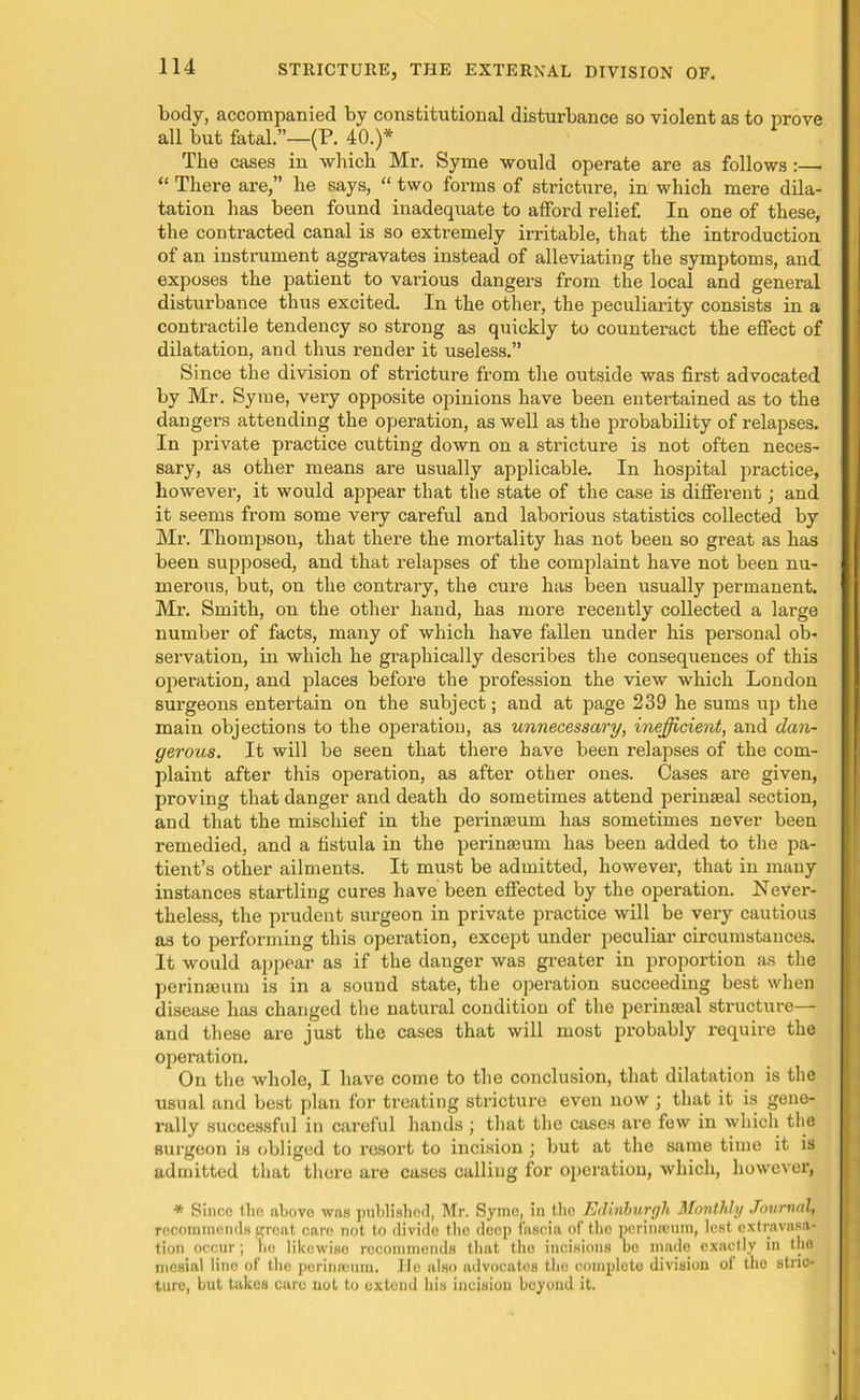 body, accompanied by constitutional disturbance so violent as to prove all but fatal.”—(F. 40.)* The cases in which Mr. Syme would operate are as follows :— “ There are,” he says, “ two forms of stricture, in which mere dila- tation has been found inadequate to afford relief. In one of these, the contracted canal is so extremely irritable, that the introduction of an instrument aggravates instead of alleviating the symptoms, and exposes the patient to various dangers from the local and general disturbance thus excited. In the other, the peculiarity consists in a contractile tendency so strong as quickly to counteract the effect of dilatation, and thus render it useless.” Since the division of stricture from the outside was first advocated by Mr. Syrae, very opposite opinions have been entertained as to the dangers attending the operation, as well as the probability of relapses. In private practice cutting down on a stricture is not often neces- sary, as other means are usually applicable. In hospital practice, however, it would appear that the state of the case is different; and it seems from some very careful and laborious statistics collected by Mr. Thompson, that there the mortality has not been so great as has been supposed, and that relapses of the complaint have not been nu- merous, but, on the contrary, the cure has been usually permanent. Mr. Smith, on the other hand, has more recently collected a large number of facts, many of which have fallen under his personal ob- servation, in which he graphically describes the consequences of this operation, and places before the profession the view which London surgeons entertain on the subject; and at page 239 he sums up the main objections to the operation, as unnecessary, inefficient, and dan- gerous. It will be seen that there have been x’elapses of the com- plaint after this operation, as after other ones. Cases are given, proving that danger and death do sometimes attend perinseal section, and that the mischief in the perinseum has sometimes never been remedied, and a fistula in the perinseum has been added to the pa- tient’s other ailments. It must be admitted, however, that in many instances startling cures have been effected by the operation. Never- theless, the prudent surgeon in private practice will be very cautious as to performing this operation, except under peculiar circumstances. It would appear as if the danger was greater in proportion as the perinseum is in a sound state, the operation succeeding best when disease has changed the natural condition of the perinseal structure— and these are just the cases that will most probably require the operation. On the whole, I have come to the conclusion, that dilatation is the usual and best plan for treating stricture even now ; that it is gene- rally successful in careful hands ; that the cases are few in which the surgeon is obliged to resort to incision ) but at the same time it is admitted that there are cases calling for operation, which, howevei’, * Since the abovo was published, Mr. Syme, in the Edinburgh Monthly Journal, recommends great care not to divide the deep fascia of the perimeum, lest extravasa- tion occur; no likewise recommends that the incisions bo made exactly in the mesial lino of the perinseum. He also advocates the complete division of the stric- ture, but takes care not to extend his incision beyond it.