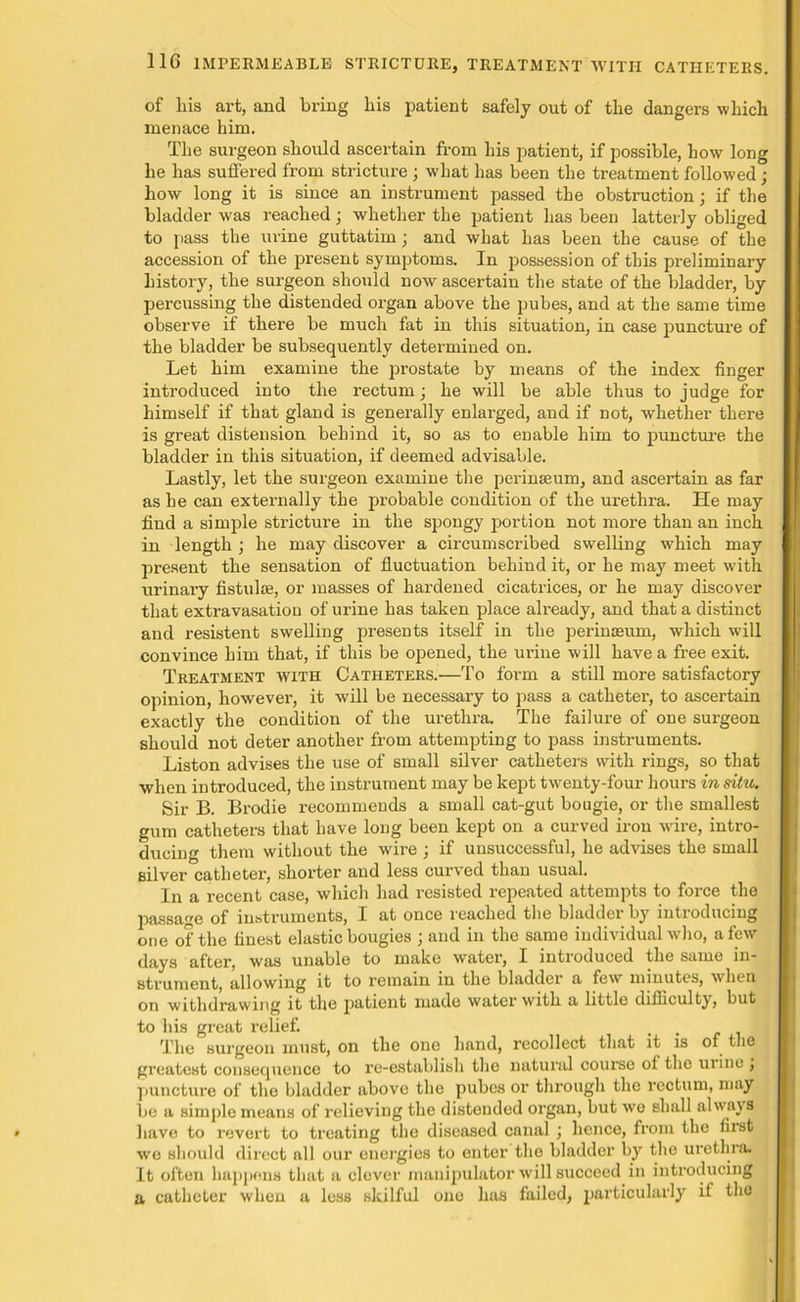 of liis art, and bring his patient safely out of the dangers which menace him. The surgeon should ascertain from his patient, if possible, how long he has suffered from stricture ; what has been the treatment followed ; how long it is since an instrument passed the obstruction; if the bladder was reached; whether the patient has been latterly obliged to pass the urine guttatim; and what has been the cause of the accession of the present symptoms. In possession of this preliminary history, the surgeon should now ascertain the state of the bladder, by percussing the distended organ above the pubes, and at the same time observe if there be much fat in this situation, in case puncture of the bladder be subsequently determined on. Let him examine the prostate by means of the index finger introduced into the rectum; he will be able thus to judge for himself if that gland is generally enlarged, and if not, whether there is great distension behind it, so as to enable him to puncture the bladder in this situation, if deemed advisable. Lastly, let the surgeon examine the perinaeum, and ascertain as far as he can externally the probable condition of the urethra. He may find a simple stricture in the spongy portion not more than an inch in length \ he may discover a circumscribed swelling which may present the sensation of fluctuation behind it, or he may meet with urinary fistulae, or masses of hardened cicatrices, or he may discover that extravasation of urine has taken place already, and that a distinct and resistent swelling presents itself in the perinasum, which will convince him that, if this be opened, the urine will have a free exit. Treatment with Catheters.—To form a still more satisfactory opinion, however, it will be necessary to pass a catheter, to ascertain exactly the condition of the urethra. The failure of one surgeon should not deter another from attempting to pass instruments. Liston advises the use of small silver catheters with rings, so that when introduced, the instrument may be kept twenty-four hours in situ. Sir B. Brodie recommends a small cat-gut bougie, or the smallest gum catheters that have long been kept on a curved iron wire, intro- ducing them without the wire ; if unsuccessful, he advises the small silver catheter, shorter and less curved than usual. In a recent case, which had resisted repeated attempts to force the passage of instruments, I at once reached the bladder by introducing one of the finest elastic bougies ; and in the same individual who, a few days after, was unable to make water, I introduced the same in- strument, allowing it to remain in the bladder a few minutes, when on withdrawing it the patient made water with a little difficulty, but to his great relief. . The surgeon must, on the one hand, recollect that it is of the greatest consequence to re-establish the natural course ot the mine j puncture of the bladder above the pubes or through the rectum, may be a simple means of relieving the distended organ, but wo shall always have to revert to treating the diseased canal ; hence, from the first wo should direct all our energies to enter the bladder by the urethra. It often happens that a clever manipulator will succeed in introducing a catheter when a less skilful ono has failed, particularly if the
