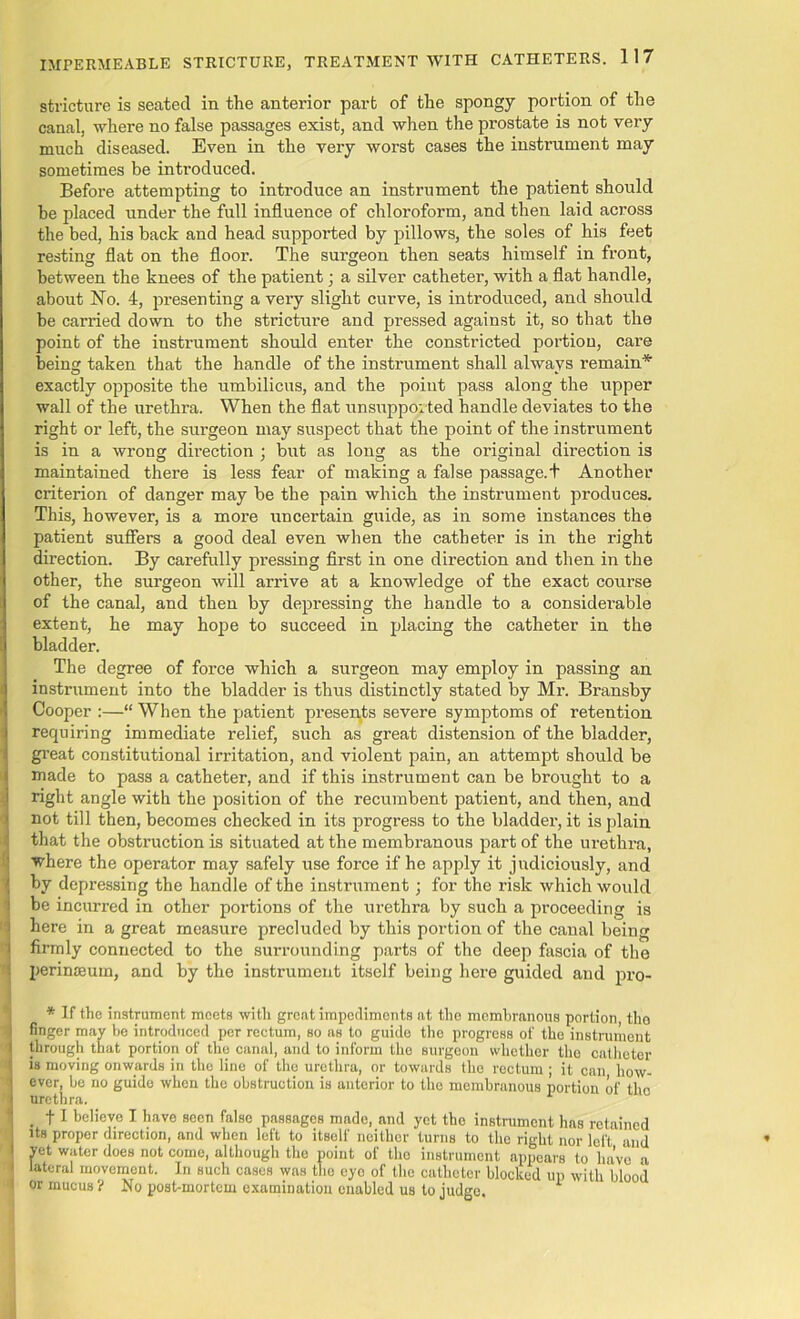 stricture is seated in the anterior part of the spongy portion of the canal, where no false passages exist, and when the prostate is not very much diseased. Even in the very worst cases the instrument may sometimes be introduced. Before attempting to introduce an instrument the patient should be placed under the full influence of chloroform, and then laid across the bed, his back and head supported by pillows, the soles of his feet resting flat on the floor. The surgeon then seats himself in front, between the knees of the patient; a silver catheter, with a flat handle, about No. 4, presenting a very slight curve, is introduced, and should be carried down to the stricture and pressed against it, so that the point of the instrument should enter the constricted portion, care being taken that the handle of the instrument shall alwavs remain* exactly opposite the umbilicus, and the point pass along the upper wall of the urethra. When the flat unsuppor ted handle deviates to the right or left, the surgeon may suspect that the point of the instrument is in a wrong direction ; but as long as the original direction is maintained there is less fear of making a false passage.t Another criterion of danger may be the pain which the instrument produces. This, however, is a more uncertain guide, as in some instances the patient suffers a good deal even when the catheter is in the right direction. By carefully pressing first in one direction and then in the other, the surgeon will arrive at a knowledge of the exact course of the canal, and then by depressing the handle to a considerable extent, he may hope to succeed in placing the catheter in the bladder. The degree of force which a surgeon may employ in passing an instrument into the bladder is thus distinctly stated by Mr. Bransby Cooper :—“ When the patient presents severe symptoms of retention requiring immediate relief, such as great distension of the bladder, great constitutional irritation, and violent pain, an attempt should be made to pass a catheter, and if this instrument can be brought to a right angle with the position of the recumbent patient, and then, and not till then, becomes checked in its progress to the bladder, it is plain that the obstruction is situated at the membranous part of the urethra, where the operator may safely use force if he apply it judiciously, and by depressing the handle of the instrument; for the risk which would be incurred in other portions of the urethra by such a proceeding is here in a great measure precluded by this portion of the canal being firmly connected to the surrounding parts of the deep fascia of the perinaeum, and by the instrument itself being here guided and pro- * If the instrument meets with great impediments at the membranous portion tlio finger may be introduced per rectum, so as to guide the progress of the instrument through that portion of the canal, and to inform the surgeon whether the catheter is moving onwards in the line of tlio urethra, or towards the rectum ; it can how- ever, be no guide when the obstruction is anterior to tho membranous portion of tlio urethra. 1 . t1 believe I have seen false passages made, and yet the instrument has retained its proper direction, and when left to itself neither turns to the right nor left and vet water does not come, although tho point of tho instrument appears to have a ] lateral movement. In such cases was the eyo of the catheter blocked up with blood I or mucus ? No post-mortem examination enabled us to judge.