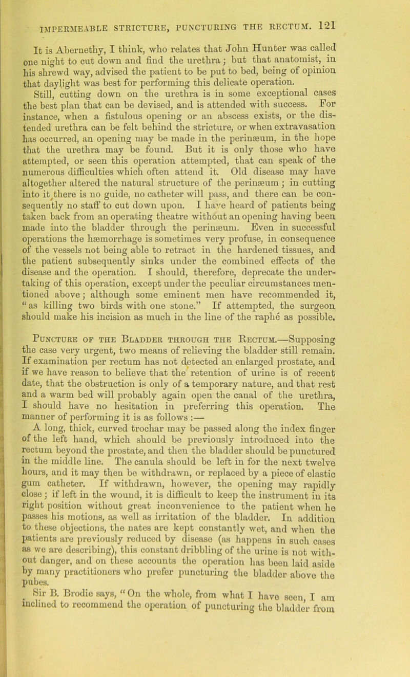 It is Abernethy, I think, who relates that John Hunter was called one night to cut down and find the urethra; but that anatomist, in his shrewd way, advised the patient to be put to bed, being of opinion that daylight was best for performing this delicate operation. Still, cutting down on the urethra is in some exceptional cases the best plan that can be devised, and is attended with success. If or instance, when a fistulous opening or an abscess exists, or the dis- tended urethra can be felt behind the stricture, or when extravasation has occurred, an opening may be made in the perinseum, in the hope that the urethra may be found. But it is only those who have attempted, or seen this operation attempted, that can speak of the numerous difficulties which often attend it. Old disease may have altogether altered the natural structure of the perinseum ; in cutting into ity there is no guide, no catheter will pass, and there can be con- sequently no staff to cut down upon. I have heard of patients being taken back from an operating theatre without an opening having been made into the bladder through the perinseum. Even in successful operations the hsemorrhage is sometimes very profuse, in consequence of the vessels not being able to retract in the hardened tissues, and the patient subsequently sinks under the combined effects of the disease and the operation. I should, therefore, deprecate the under- taking of this operation, except under the peculiar circumstances men- tioned above; although some eminent men have recommended it, “ as killing two birds with one stone.” If attempted, the surgeon should make his incision as much in the line of the raphe as possible. Puncture of the Bladder through the Rectum.—Supposing the case very urgent, two means of relieving the bladder still remain. If examination per rectum has not detected an enlarged prostate, and if we have reason to believe that the retention of urine is of recent date, that the obstruction is only of a temporary nature, and that rest and a warm bed will probably again open the canal of the urethra, I should have no hesitation in preferring this operation. The manner of performing it is as follows :— A long, thick, curved trochar may be passed along the index finger of the left hand, which should be previously introduced into the rectum beyond the prostate, and theu the bladder should be punctured in the middle line. The canula should be left in for the next twelve hours, and it may then be withdrawn, or replaced by a piece of elastic gum catheter. If withdrawn, however, the opening may rapidly close; if left in the wound, it is difficult to keep the instrument in its right position without great inconvenience to the patient when he passes his motions, as well as irritation of the bladder. In addition to these objections, the nates are kept constantly wet, and when the patients are previously reduced by disease (as happens in such cases as we are describing), this constant dribbling of the urine is not with- out danger, and on these accounts the operation has been laid aside by many practitioners who prefer puncturing the bladder above the pubes. Sir B. Brodie says, “ On the whole, from what I have seen I am inclined to recommend the operation of puncturing the bladder from
