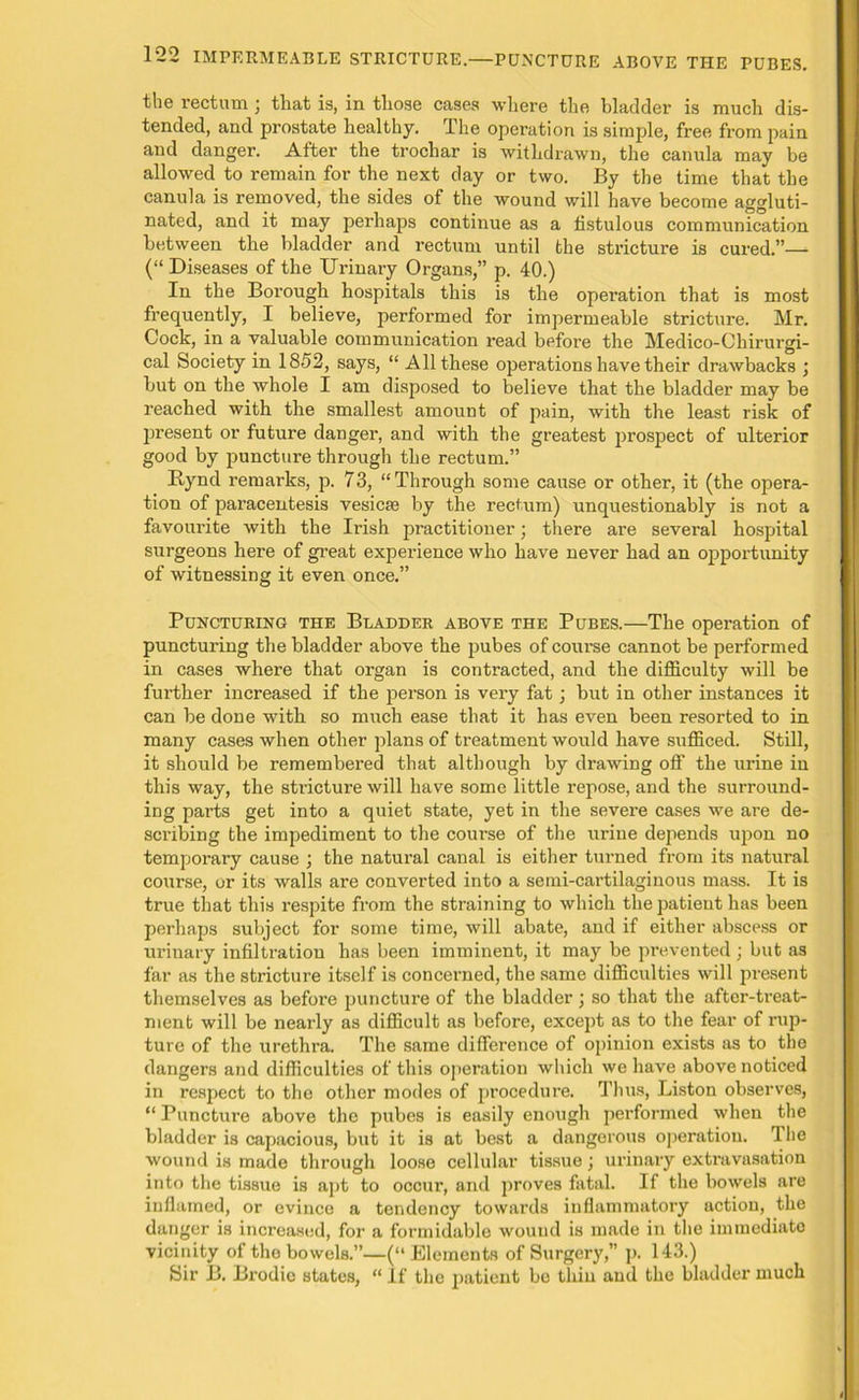 the rectum; that is, in those cases where the bladder is much dis- tended, and prostate healthy. The operation is simple, free from pain and danger. After the trocliar is withdrawn, the cannla may be allowed to remain for the next day or two. By the time that the canula is removed, the sides of the wound will have become aggluti- nated, and it may perhaps continue as a fistulous communication between the bladder and rectum until the stricture is cured.”— (“ Diseases of the Urinary Organs,” p. 40.) In the Borough hospitals this is the operation that is most frequently, I believe, performed for impermeable stricture. Mr. Cock, in a valuable communication read before the Medico-Chirurgi- cal Society in 1852, says, “ All these operations have their drawbacks ; but on the whole I am disposed to believe that the bladder may be reached with the smallest amount of pain, with the least risk of present or future danger, and with the greatest prospect of ulterior good by puncture through the rectum.” Itynd remarks, p. 73, “Through some cause or other, it (the opera- tion of paracentesis vesicse by the rectum) unquestionably is not a favourite with the Irish practitioner; there are several hospital surgeons here of great experience who have never had an opportunity of witnessing it even once.” Puncturing the Bladder above the Pubes.—The operation of puncturing the bladder above the pubes of course cannot be performed in cases where that organ is contracted, and the difficulty will be further increased if the person is very fat; but in other instances it can be done with so nrach ease that it has even been resorted to in many cases when other plans of treatment would have sufficed. Still, it should be remembered that although by drawing off the urine in this way, the stricture will have some little repose, and the surround- ing parts get into a quiet state, yet in the severe cases we are de- scribing the impediment to the course of the urine depends upon no temporary cause ; the natural canal is either turned from its natural course, or its walls are converted into a semi-cartilaginous mass. It is true that this respite from the straining to which the patient has been perhaps subject for some time, will abate, and if either abscess or urinary infiltration has been imminent, it may be prevented; but as far as the stricture itself is concerned, the same difficulties will present themselves as before puncture of the bladder j so that the after-treat- ment will be nearly as difficult as before, except as to the fear of rup- ture of the urethra. The same difference of opinion exists as to the dangers and difficulties of this operation which we have above noticed in respect to the other modes of procedure. Thus, Liston observes, “ Puncture above the pubes is easily enough performed when the bladder is capacious, but it is at best a dangerous operation. The wound is made through loose cellular tissue ; urinary extravasation into the tissue is apt to occur, and proves fatal. If the bowels are inflamed, or evince a tendency towards inflammatory action, the danger is increased, for a formidable wound is made in the immediate vicinity of the bowels.”—(“ Elements of Surgery,” p. 143.) Sir B. Brodio states, “ If the patient bo thin and the bladder much
