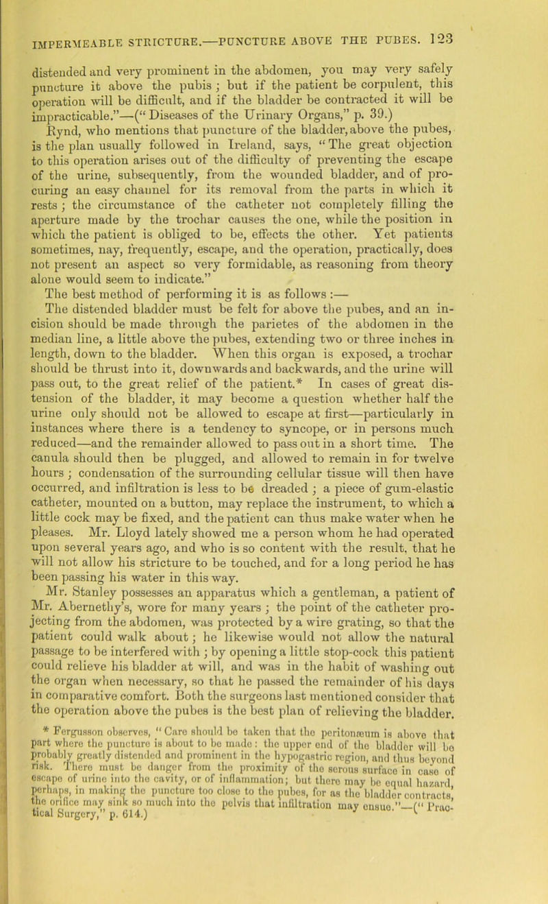 distended and very prominent in tlie abdomen, you may very safely puncture it above the pubis ; but if the patient be corpulent, this operation will be difficult, and if the bladder be contracted it will be impracticable.”—(“ Diseases of the Urinary Organs,” p. 39.) Kynd, who mentions that puncture of the bladder, above the pubes, is the plan usually followed in Ireland, says, “The great objection to this operation arises out of the difficulty of preventing the escape of the urine, subsequently, from the wounded bladder, and of pro- curing an easy channel for its removal from the parts in which it rests ; the circumstance of the catheter not completely filling the aperture made by the trochar causes the one, while the position in which the patient is obliged to be, effects the other. Yet patients sometimes, nay, frequently, escape, and the operation, practically, does not present an aspect so very formidable, as reasoning from theory alone would seem to indicate.” The best method of performing it is as follows :— The distended bladder must be felt for above the pubes, and an in- cision should be made through the parietes of the abdomen in the median line, a little above the pubes, extending two or three inches in length, down to the bladder. When this organ is exposed, a trochar should be thrust into it, downwards and backwards, and the urine will pass out, to the great relief of the patient.* In cases of great dis- tension of the bladder, it may become a question whether half the urine only should not be allowed to escape at first—particularly in instances where ther’e is a tendency to syncope, or in persons much reduced—and the remainder allowed to pass out in a short time. The canula should then be plugged, and allowed to remain in for twelve houra ; condensation of the surrounding cellular tissue will then have occurred, and infiltration is less to be dreaded ; a piece of gum-elastic catheter, mounted on a button, may replace the instrument, to which a little cock may be fixed, and the patient can thus make water when he pleases. Mr. Lloyd lately showed me a person whom he had operated I upon several years ago, and who is so content with the result, that he will not allow his stricture to be touched, and for a long period he has been passing his water in this way. Mr. Stanley possesses an apparatus which a gentleman, a patient of Mr. Abernethy’s, wore for many years ; the point of the catheter pro- jecting from the abdomen, was protected by a wire grating, so that the patient could walk about; he likewise would not allow the natural passage to be interfered with ; by opening a little stop-cock this patient could relieve his bladder at will, and was in the habit of washing out tthe organ when necessary, so that he passed the remainder of his days in comparative comfort. Both the surgeons last mentioned consider that the operation above the pubes is the best plan of relieving the bladder. * Fergusson observes, “ Care should bo taken that the peritonoouin is above that part where the puncture is about to be made : the upper end of the bladder will bo probably greatly distended and prominent in the hypogastric region, and thus beyond nsk. There must be danger from the proximity of the serous surfaco in caso of escape of unne into the cavity, or of inflammation; but there may bo equal hazard perhaps, in making the puncture too close to the pubes, for as the bladder contracts’ the orifice may sink so much into the pelvis that infiltration may cusuo f“ Prac- tical Surgery,” p. 614.) J '