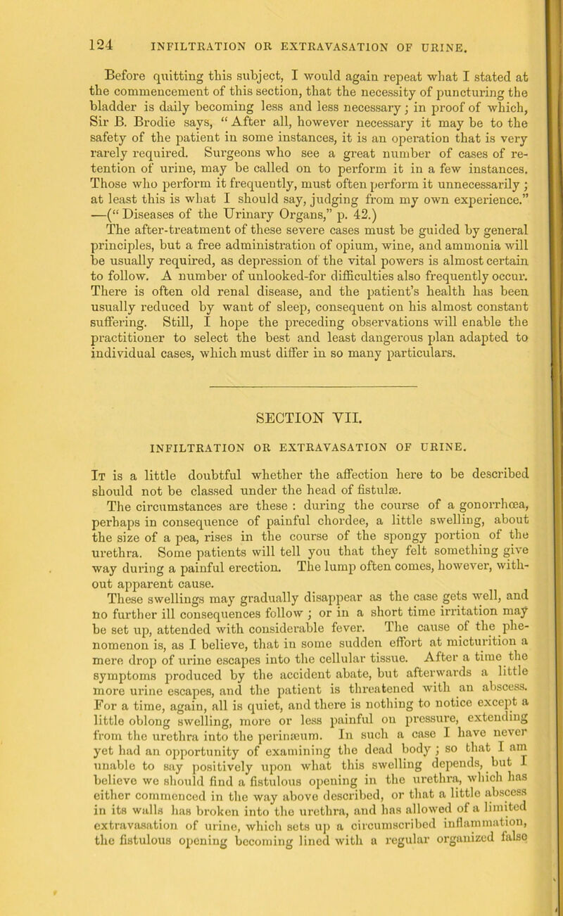 Before quitting this subject, I would again repeat what I stated at the commencement of this section, that the necessity of puncturing the bladder is daily becoming less and less necessary; in proof of which, Sir B. Brodie says, “ After all, however necessary it may be to the safety of the patient in some instances, it is an operation that is very rarely required. Surgeons who see a great number of cases of re- tention of urine, may be called on to perform it in a few instances. Those who perform it frequently, must often perform it unnecessarily ; at least this is what I should say, judging from my own experience.” —(“Diseases of the Urinary Organs,” p. 42.) The after-treatment of these severe cases must be guided by general principles, but a free administration of opium, wine, and ammonia will be usually required, as depression of the vital powers is almost certain to follow. A number of unlooked-for difficulties also frequently occur. There is often old renal disease, and the patient’s health has been usually reduced by want of sleep, consequent on his almost constant suffering. Still, I hope the preceding observations will enable the practitioner to select the best and least dangerous plan adapted to individual cases, which must differ in so many particulars. SECTION YII. INFILTRATION OR EXTRAVASATION OF URINE. It is a little doubtful whether the affection here to be described should not be classed under the head of fistulas. The circumstances are these : during the course of a gonorrhoea, perhaps in consequence of painful chordee, a little swelling, about the size of a pea, rises in the course of the spongy portion of the urethra. Some patients will tell you that they felt something give way during a painful erection. The lump often comes, however, with- out apparent cause. These swellings may gradually disappear as the case gets well, and no further ill consequences follow ) or in a short time irritation may be set up, attended with considerable fever. The cause of the phe- nomenon is, as I believe, that iu some sudden effort at micturition a mere drop of urine escapes into the cellular tissue. After a time the symptoms produced by the accident abate, but afterwards a little more urine escapes, and the patient is threatened with an abscess. Eor a time, again, all is quiet, and there is nothing to notice except a little oblong swelling, more or less painful on pressure, extending from the urethra into the perinaeuro. In such a case I have never yet had an opportunity of examining the dead body ; so that I am unable to say positively upon what this swelling depends, but I believe we should find a fistulous opening in the urethra, which has either commenced in the way above described, or that a little abscess in its walls has broken into the urethra, and has allowed of a limited extravasation of urine, which sets up a circumscribed inflammation, the fistulous opening becoming lined with a regular ox-gauized false
