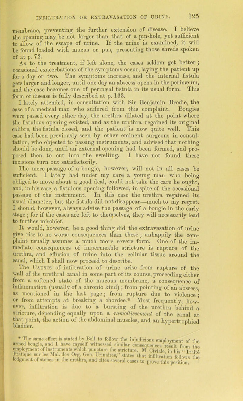 membrane, preventing the further extension of disease. I believe the opening may be not lai’ger than that of a pin-hole, yet sufficient to allow of the escape of urine. If the urine is examined, it will be found loaded with mucus or pus, presenting those shi'eds spoken of at p. 72. As to the treatment, if left alone, the cases seldom get better ; occasional exacerbations of the symptoms occur, laying the patient up for a day or two. The symptoms increase, and the internal fistula gets larger and longer, until one day an abscess opens in the perinseum, and the case becomes one of perinseal fistula in its usual form. This form of disease is fully described at p. 133. I lately attended, in consultation with Sir Benjamin Brodie, the case of a medical man who suffered from this complaint. Bougies were passed every other day, the urethra dilated at the point where the fistulous opening existed, and as the urethra regained its original calibre, the fistula closed, and the patient is now quite well. This case had been previously seen by other eminent surgeons in consul- tation, who objected to passing instruments, and advised that nothing should be done, until an external opening had been formed, and pro- posed then to cut into the swelling. I have not found these incisions turn out satisfactorily. The mere passage of a bougie, however, will not in all cases be sufficient. I lately had under my care a young man who being obliged to move about a good deal, could not take the care he ought, and, in his case, a fistulous opening followed, in spite of the occasional passage of the instrument. In this case the urethra regained its usual diameter, but the fistula did not disappear—much to my regret. I should, however, always advise the passage of a bougie in the early stage; for if the cases are left to themselves, they will necessarily lead to further mischief. It would, however, be a good thing did the extravasation of urine give rise to no worse consequences than these; unhappily the com- plaint usually assumes a much more severe form. One of the im- mediate consequences of impermeable stricture is rupture of the urethra, and effusion of urine into the cellular tissue around the canal, which I shall now proceed to describe. The Causes of infiltration of urine arise from rupture of the wall of the urethral canal in some part of its course, proceeding either from a softened state of the mucous membrane, a consequence of inflammation (usually of a chronic kind); from pointing of an abscess, as mentioned in the last page; from rupture due to violence; or from attempts at breaking a chordee.* Most frequently, how- ever, infiltration is due to a bursting of the urethra behind a stricture, depending equally upon a ramollissement of the canal at that point, the action of the abdominal muscles, and an hypertrophied bladder. 1 * The same effect is stated by Bell to follow tho injudicious employment of the armed bougie, and 1 have myself witnessed similar consequences result from tho employment of instruments winch puncture tho stricture. M. Civialo in bis “'I'mii,-. IWi,,,, 1.. Mai. to (W Gen. DH„air„,,» tta Uiffi lodgment of stones in tho urethra, and cites several cases to prove this position.