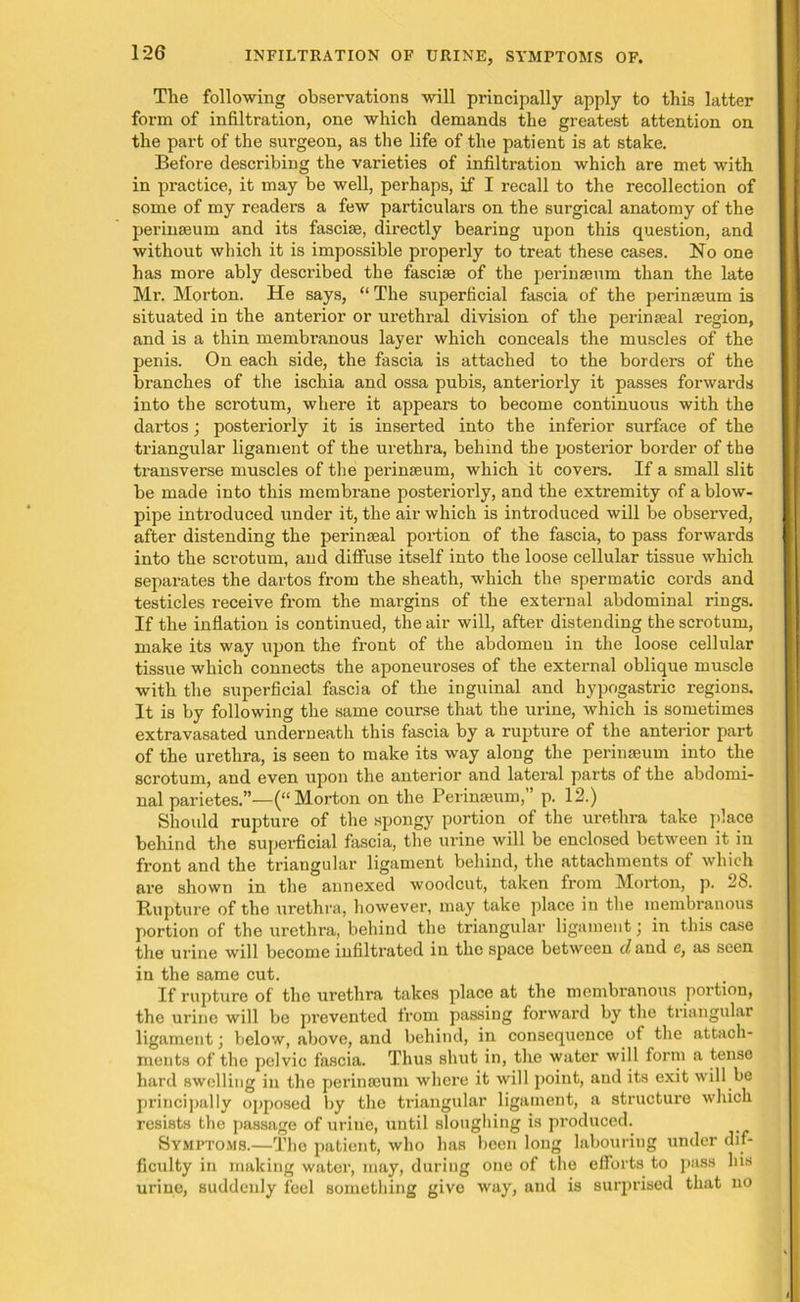 The following observations will principally apply to this latter form of infiltration, one which demands the greatest attention on the part of the surgeon, as the life of the patient is at stake. Before describing the varieties of infiltration which are met with in practice, it may be well, perhaps, if I recall to the recollection of some of my readers a few particulars on the surgical anatomy of the perinseum and its fasciae, directly bearing upon this question, and without which it is impossible properly to treat these cases. No one has more ably described the fasciae of the perinaeum than the late Mr. Morton. He says, “ The superficial fascia of the perinaeum is situated in the anterior or urethral division of the perinaeal region, and is a thin membranous layer which conceals the muscles of the penis. On each side, the fascia is attached to the borders of the branches of the ischia and ossa pubis, anteriorly it passes forwards into the scrotum, where it appears to become continuous with the dartos; posteriorly it is inserted into the inferior surface of the triangular ligament of the urethra, behind the posterior border of the transverse muscles of the perinseum, which it covers. If a small slit be made into this membrane posteriorly, and the extremity of a blow- pipe introduced under it, the air which is introduced will be observed, after distending the per in teal portion of the fascia, to pass forwards into the scrotum, and diffuse itself into the loose cellular tissue which separates the dartos from the sheath, which the spermatic cords and testicles receive from the margins of the external abdominal rings. If the inflation is continued, the air will, after distending the scrotum, make its way upon the front of the abdomen in the loose cellular tissue which connects the aponeuroses of the external oblique muscle with the superficial fascia of the inguinal and hypogastric regions. It is by following the same course that the urine, which is sometimes extravasated underneath this fascia by a rupture of the anterior part of the urethra, is seen to make its way along the perinaeum into the scrotum, and even upon the anterior and lateral parts of the abdomi- nal parietes.”—(“Morton on the Perinseum,” p. 12.) Should rupture of the spongy portion of the urethra take place behind the superficial fascia, the urine will be enclosed between it in front and the triangular ligament behind, the attachments of which are shown in the annexed woodcut, taken from Morton, p. 28. Rupture of the urethra, however, may take place in the membranous portion of the urethra, behind the triangular ligament; in this case the urine will become infiltrated in the space between c/and e, as seen in the same cut. If rupture of the urethra takes place at the membranous portion, the urine will be pi’evented from passing forwai’d by the triangular ligament; below, above, and behind, in consequence of the attach- ments of the pelvic fascia. Thus shut in, the water will form a tense hard swelling in the perinseum where it will point, and its exit will be principally opposed by the triangular ligament, a structure which resists the passage of urine, until sloughing is pi'oduced. Symptoms.—The patient, who has been long labouring under dif- ficulty in making water, may, during one of the efforts to pass his urine, suddenly feel something give way, and is surprised that no