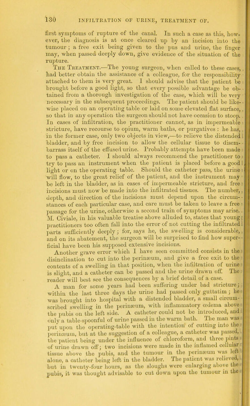 first symptoms of rupture of the canal. ever, the tumour; a free diagnosis In such a case as this, how- is at once cleared up by an incision into the exit being given to the pus and urine, the finger may, when passed deeply down, give evidence of the situation of the rupture. The Treatment.—The young surgeon, when called to these cases, had better obtain the assistance of a colleague, for the responsibility attached to them is very great. 1 should advise that the patient be brought before a good light, so that every possible advantage be ob- tained from a thorough investigation of the case, which will be very necessary in the subsequent proceedings. The patient should be like- ■ wise placed on an operating table or laid on some elevated flat surface,. so that in any operation the surgeon should not have occasion to stoop. In cases of infiltration, the practitioner cannot, as in impermeable stricture, have recourse to opium, warm baths, or purgatives : he has, in the former case, only two objects in view,—to relieve the distended 1 bladder, and by free incision to allow the cellular tissue to disem- barrass itself of the effused urine. Probably attempts have been made to pass a catheter. I should always recommend the practitioner to try to pass an instrument when the patient is placed before a good I light or on the operating table. Should the catheter pass, the mine i will flow, to the great relief of the patient, and the instrument may • be left in the bladder, as in cases of impermeable stricture, and free incisions must now be made into the infiltrated tissues. The number, depth, and direction of the incisions must depend upon the circum- - stances of each particular case, and care must be taken to leave a free • passage for the urine, otherwise a second train of symptoms may arise. M. Civiale, in his valuable treatise above alluded to, states that young: practitioners too often fall into the error of not cutting the infiltrated. parts sufficiently deeply ; for, says he, the swelling is considerable, and on its abatement, the surgeon will be surprised to find how super ficial have been his supposed extensive incisions. Another grave error which I have seen committed consists in the disinclination to cut into the perinseum, and give a free exit to the contents of a swelling in that position, when the infiltration of urine is slight, and a catheter can be passed and the urine drawn off. The reader will best see the consequences by a brief detail of a case. A man for some years had been suffering under bad stricture; within the last three days the urine had passed only guttatim ; he was brought into hospital with a distended bladder, a small circum- scribed swelling in the perinamm, with inflammatory cedema above the pubis on the left side. A catheter could not bo introduced, and only a table-spoonful of urine passed in the warm bath. The man was put upon the operating-table with the intention of cutting into the perimeum, but at the suggestion of a colleague, a catheter was passed, L the patient being under the influence of chloroform, and three pints . of urine drawn off; two incisions were made in the inflamed cellular: tissue above the pubis, and the tumour in the periuamm was left alone, a catheter being left in the bladder. The patient was relieved, but in twenty-four hours, as the sloughs were enlarging above the'' pubis, it was thought advisable to cut down upon the tumour in the t
