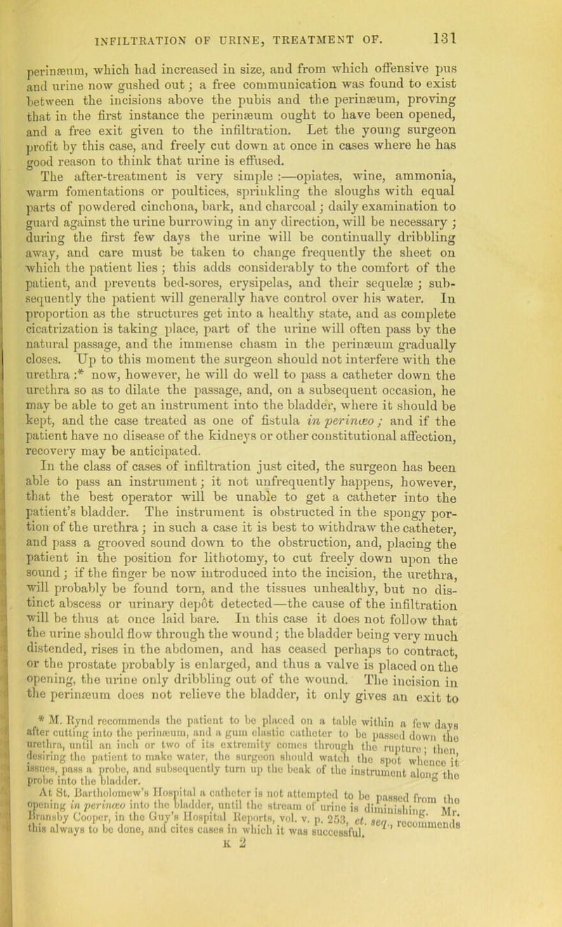 perinseum, which had increased in size, and from which offensive pus and urine now gushed out; a free communication was found to exist between the incisions above the pubis and the perinseum, proving that in the first instance the perinseum ought to have been opened, and a free exit given to the infiltration. Let the young surgeon profit by this case, and freely cut down at once in cases where he has good reason to think that urine is effused. O . . . • The after-treatment is very simple :—opiates, wine, ammonia, warm fomentations or poultices, sprinkling the sloughs with equal parts of powdered cinchona, bark, and charcoal; daily examination to guard against the urine burrowing in any direction, will be necessary ; during the first few days the urine will be continually dribbling away, and care must be taken to change frequently the sheet on which the patient lies ; this adds considerably to the comfort of the patient, and prevents bed-sores, erysipelas, and their sequel® ; sub- sequently the patient will generally have control over his water. In proportion as the structures get into a healthy state, and as complete cicatrization is taking place, part of the urine will often pass by the natural passage, and the immense chasm in the perinseum gradually closes. Up to this moment the surgeon should not interfere with the urethra :* now, however, he will do well to pass a catheter down the urethra so as to dilate the passage, and, on a subsequent occasion, he may be able to get an instrument into the bladder, where it should be kept, and the case treated as one of fistula in perinueo ; and if the patient have no disease of the kidneys or other constitutional affection, recovery may be anticipated. In the class of cases of infiltration just cited, the surgeon has been able to pass an instrument; it not unfrequently happens, however, that the best operator will be unable to get a catheter into the patient’s bladder. The instrument is obstructed in the spongy por- tion of the urethra; in such a case it is best to withdraw the catheter, and pass a grooved sound down to the obstruction, and, placing the patient in the position for lithotomy, to cut freely down upon the sound; if the finger be now introduced into the incision, the urethra, will probably be found torn, and the tissues unhealthy, but no dis- tinct abscess or urinary depot detected—the cause of the infiltration will be thus at once laid bare. In this case it does not follow that the urine should flow through the wound; the bladder being verv much distended, rises in the abdomen, and has ceased perhaps to contract, or the prostate probably is enlarged, and thus a valve is placed on the opening, the urine only dribbling out of the wound. The incision in the perinseum does not relieve the bladder, it only gives an exit to * M. Ryntl recommends the patient to bo placed on a tablo within a few davs after cutting: into the perimeum, and a gum clastic catheter to be passed down tho urethra, until an inch or two of its extremity comes through the rupture- then desiring tho patient to make water, the surgeon should watch the spot whence it issues, pass a probe, and subsequently turn up the beak of tho instrument aloim tho probe into the bladder. ° ue At St. Bartholomew’s Hospital a catheter is not attempted to bo passed from tl opening in perinceo into the bladder, until the stream of urine is diminishing m'.° Brunsby Cooper, in the Guy’s Hospital Reports, vol. v. p. 253, el. seq recommends this always to be done, and cites cases in which it was successful. K 2