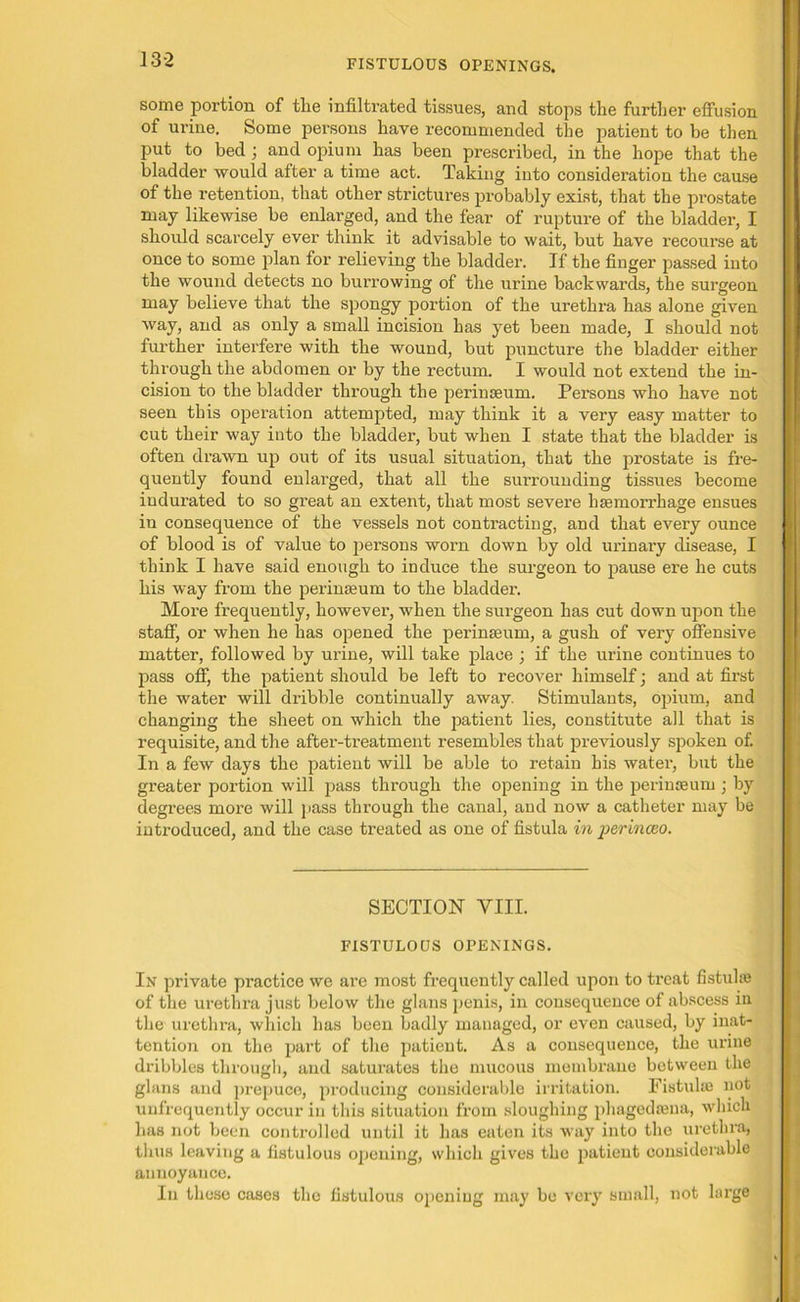FISTULOUS OPENINGS. some portion of the infiltrated tissues, and stops the further effusion of urine. Some persons have recommended the patient to be then put to bed ; and opium has been prescribed, in the hope that the bladder would after a time act. Taking into consideration the cause of the retention, that other strictures probably exist, that the prostate may likewise be enlarged, and the fear of rupture of the bladder, I should scarcely ever think it advisable to wait, but have recourse at once to some plan for relieving the bladder. If the finger passed into the wound detects no burrowing of the urine backwards, the surgeon may believe that the spongy portion of the urethra has alone given way, and as only a small incision has yet been made, I should not further interfere with the wound, but puncture the bladder either through the abdomen or by the rectum. I would not extend the in- cision to the bladder through the perinseum. Persons who have not seen this operation attempted, may think it a very easy matter to cut their way into the bladder, but when I state that the bladder is often drawn up out of its usual situation, that the prostate is fre- quently found enlarged, that all the surrounding tissues become indurated to so great an extent, that most severe haemorrhage ensues in consequence of the vessels not contracting, and that every ounce of blood is of value to persons worn down by old urinai'y disease, I think I have said enough to induce the surgeon to pause ere he cuts his way from the perinseum to the bladder. More frequently, however, when the surgeon has cut down upon the staff, or when he has opened the perinseum, a gush of very offensive matter, followed by urine, will take place ; if the urine continues to pass off, the patient should be left to recover himself; and at first the water will dribble continually away. Stimulants, opium, and changing the sheet on which the patient lies, constitute all that is requisite, and the after-treatment resembles that previously spoken of. In a few days the patient will be able to retain his water, but the greater portion will pass through the opening in the perinseum ; by degrees more will pass through the canal, and now a catheter may be introduced, and the case treated as one of fistula in perinceo. SECTION VIII. FISTULOUS OPENINGS. In private practice we are most frequently called upon to treat fistula? of the urethra just below the glans penis, in consequence of abscess in the urethra, which has been badly managed, or even caused, by inat- tention on the part of the patient. As a consequence, the urine dribbles through, and saturates the mucous membrane between the glans and prepuce, producing considerable irritation. Fistuke not unfrequcntly occur in this situation from sloughing phagedama, which has not been controlled until it has eaten its way into the urethra, thus leaving a fistulous opening, which gives the patient considerable annoyance. In these cases the fistulous opening may be very small, not large