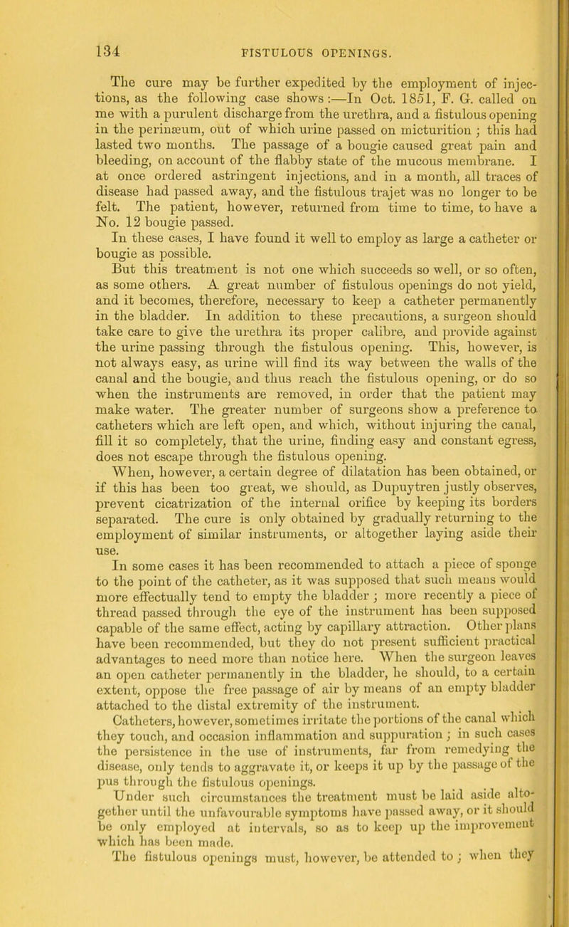 The cure may be further expedited by the employment of injec- tions, as the following case shows:—In Oct. 1851, F. G. called on me with a purulent discharge from the urethra, and a fistulous opening in the perinseum, out of which urine passed on micturition ; this had lasted two months. The passage of a bougie caused great pain and bleeding, on account of the flabby state of the mucous membrane. I at once ordered astringent injections, and in a month, all traces of disease had passed away, and the fistulous trajet was no longer to be felt. The patient, however, returned from time to time, to have a No. 12 bougie passed. In these cases, I have found it well to employ as large a catheter or bougie as possible. But this treatment is not one which succeeds so well, or so often, as some others. A great number of fistulous openings do not yield, and it becomes, therefore, necessary to keep a catheter permanently in the bladder. In addition to these precautions, a surgeon should take care to give the urethra its proper calibre, and provide against the urine passing through the fistulous opening. This, however, is not always easy, as urine will find its way between the walls of the canal and the bougie, and thus reach the fistulous opening, or do so when the instruments are removed, in order that the patient may make water. The greater number of surgeons show a preference to catheters which ai’e left open, and which, without injuring the canal, fill it so completely, that the urine, finding easy and constant egress, does not escape through the fistulous opening. When, however, a certain degree of dilatation has been obtained, or if this has been too great, we should, as Dupuytren justly obseiwes, prevent cicatrization of the internal orifice by keeping its borders separated. The cure is only obtained by gradually returning to the employment of similar instruments, or altogether laying aside their use. In some cases it has been recommended to attach a piece of sponge to the point of the catheter, as it was supposed that such means would more effectually tend to empty the bladder ; more recently a piece of thread passed through the eye of the instrument has been supposed capable of the same effect, acting by capillary attraction. Other plans have been recommended, but they do not present sufficient practical advantages to need more than notice here. When the surgeon leaves an open catheter permanently in the bladder, he should, to a certain extent, oppose the free passage of air by means of an empty bladder attached to the distal extremity of the instrument. Catheters, however, sometimes irritate the portions of the canal which they touch, and occasion inflammation and suppuration ; in such cases the persistence in the use of instruments, far from remedying the disease, only tends to aggravate it, or keeps it up by the passage of the pus through the fistulous openings. Under such circumstances the treatment must be laid aside alto- gether until the unfavourable symptoms have passed away, or it should be only employed at intervals, so as to keep up the improvement which has been made. The fistulous openings must, however, be attended to ; when they