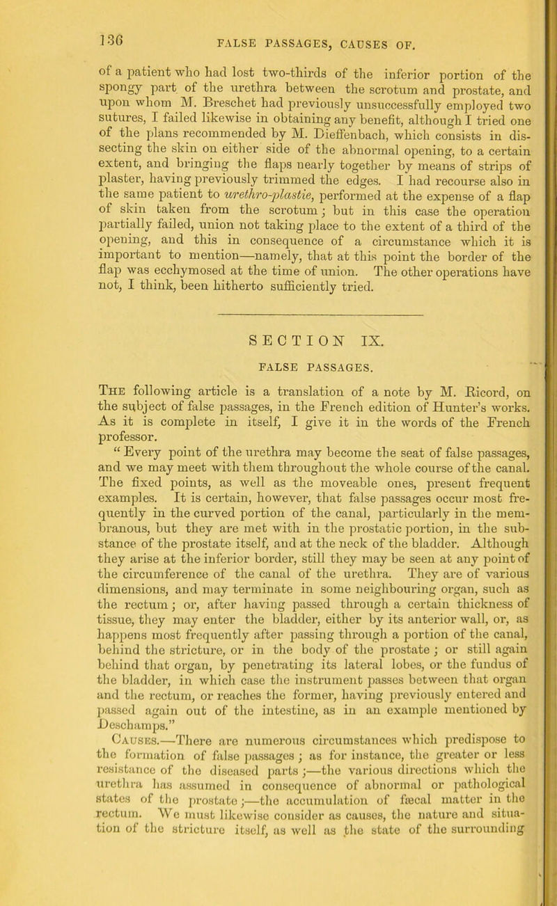 of a patient who had lost two-tliirds of the inferior portion of the spongy part of the urethra between the scrotum and prostate, and upon whom M. Breschet had previously unsuccessfully employed two sutures, I failed likewise in obtaining any benefit, although I tried one of the plans recommended by M. Dieffenbach, which consists in dis- secting the skin on either side of the abnormal opening, to a certain extent, and bringing the flaps nearly together by means of strips of plaster, having previously trimmed the edges. I had recourse also in the same patient to urethro-plastie, performed at the expense of a flap of skin taken from the scrotum; but in this case the operation partially failed, union not taking place to the extent of a third of the opening, and this in consequence of a circumstance which it is important to mention—namely, that at this point the border of the flap was ecchymosed at the time of union. The other operations have not, I think, been hitherto sufficiently tried. SECTION IX. FALSE PASSAGES. The following article is a translation of a note by M. Ricord, on the subject of false passages, in the French edition of Hunter’s works. As it is complete in itself, I give it in the words of the French professor. “ Every point of the urethra may become the seat of false passages, and we may meet with them throughout the whole course of the canal. The fixed points, as well as the moveable ones, present frequent examples. It is certain, however, that false passages occur most fre- quently in the curved portion of the canal, particularly in the mem- branous, but they are met with in the prostatic portion, in the sub- stance of the prostate itself, and at the neck of the bladder. Although they arise at the inferior border, still they may be seen at any point of the circumference of the canal of the urethra. They are of various dimensions, and may terminate in some neighbouring organ, such as the rectum; or, after having passed through a certain thickness of tissue, they may enter the bladder, either by its anterior wall, or, as happens most frequently after passing through a portion of the canal, behind the stricture, or in the body of the prostate ; or still again behind that organ, by penetrating its lateral lobes, or the fundus of the bladder, in which case the instrument passes between that organ and the rectum, or reaches the former, having previously entered and passed again out of the intestine, as in an example mentioned by JDeschamps.” Causes.—There are numerous circumstances which predispose to the formation of false passages ; as for instance, the greater or less resistance of tho diseased parts ;—the various directions which the urethra has assumed in consequence of abnormal or pathological states of the prostate;—the accumulation of foecal matter in the rectum. We must likewise consider as causes, the nature and situa- tion ol the stricture itself, as well as the state of the surrounding