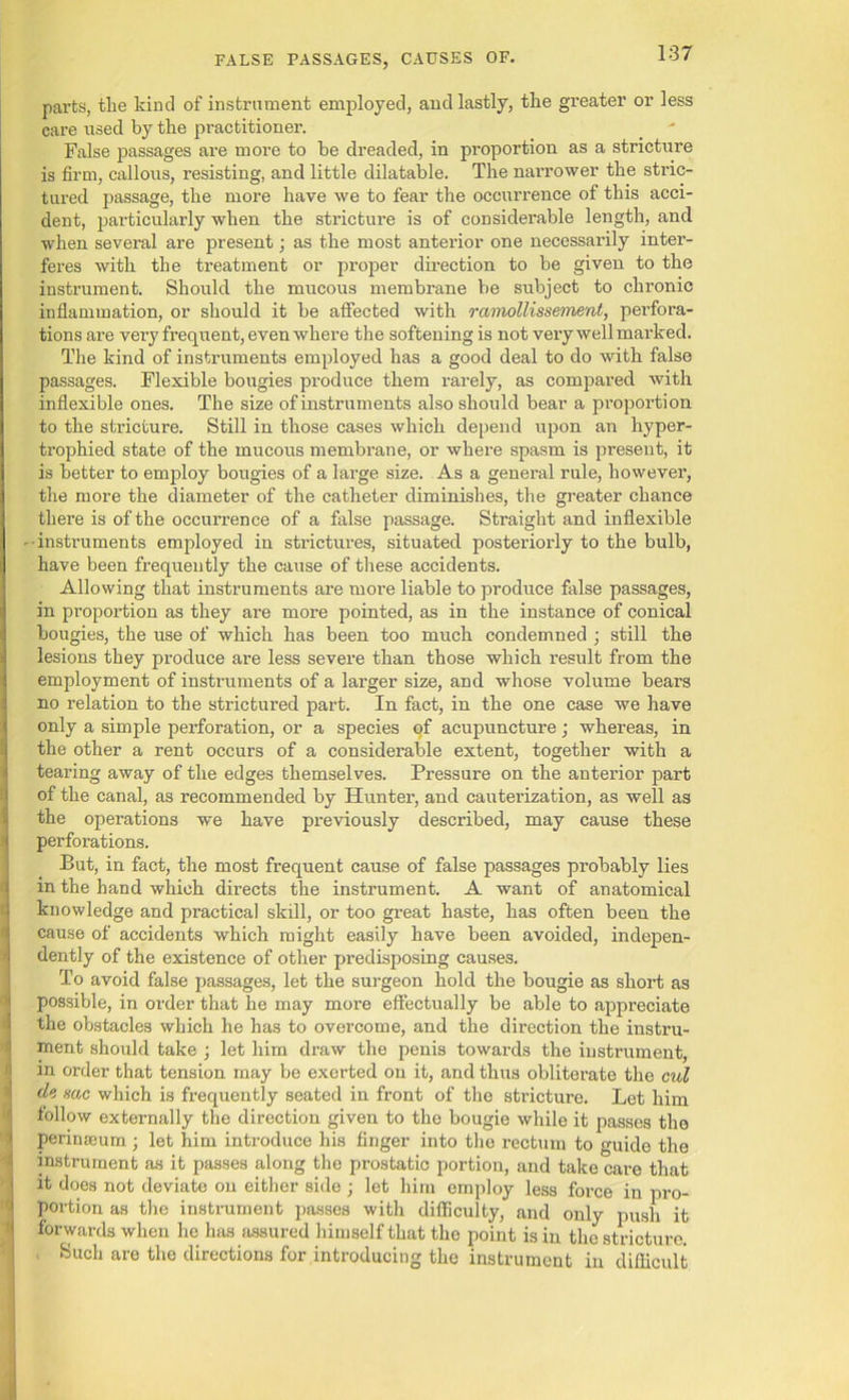 parts, tlie kind of instrument employed, and lastly, the greater or less care used by the practitioner. False passages are more to be dreaded, in proportion as a stricture is firm, callous, resisting, and little dilatable. The narrower the stric- tured passage, the more have we to fear the occurrence of this acci- dent, particularly when the stricture is of considerable length, and when several are present; as the most anterior one necessarily inter- feres with the treatment or proper direction to be given to the instrument. Should the mucous membrane be subject to chronic inflammation, or should it be affected with rcimollissement, perfora- tions are very frequent, even where the softening is not very well marked. The kind of instruments employed has a good deal to do with false passages. Flexible bougies produce them rarely, as compared with inflexible ones. The size of instruments also should bear a proportion to the stricture. Still in those cases which depend upon an hyper- trophied state of the mucous membrane, or where spasm is present, it is better to employ bougies of a large size. As a general rule, however, the more the diameter of the catheter diminishes, the greater chance there is of the occurrence of a false passage. Straight and inflexible instruments employed in strictures, situated posteriorly to the bulb, have been frequently the cause of these accidents. Allowing that instruments are more liable to produce false passages, in proportion as they are more pointed, as in the instance of conical bougies, the use of which has been too much condemned ; still the lesions they produce are less severe than those which result from the employment of instruments of a larger size, and whose volume bears no relation to the strictured part. In fact, in the one case we have only a simple perforation, or a species of acupuncture ; whereas, in the other a rent occurs of a considerable extent, together with a tearing away of the edges themselves. Pressure on the anterior part of the canal, as recommended by Hunter, and cauterization, as well as the operations we have previously described, may cause these perforations. But, in fact, the most frequent cause of false passages probably lies in the hand which directs the instrument. A want of anatomical knowledge and practical skill, or too great haste, has often been the cause of accidents which might easily have been avoided, indepen- dently of the existence of other predisposing causes. To avoid false passages, let the surgeon hold the bougie as short as possible, in order that he may more effectually be able to appreciate the obstacles which he has to overcome, and the direction the instru- ment should take ; let him draw the penis towards the instrument, in order that tension may be exerted on it, and thus obliterate the cul sac which is frequently seated in front of the stricture. Let him follow externally the direction given to the bougie while it passes the perinaeum ; let him introduce his finger into the rectum to guide the instrument as it passes along the prostatic portion, and take care that it does not deviate on either side ; let him employ less force in pro- portion as the instrument passes with difficulty, and only push it forwards when he has assured himself that the point is in the stricture. Such are the directions for introducing the instrument in difficult