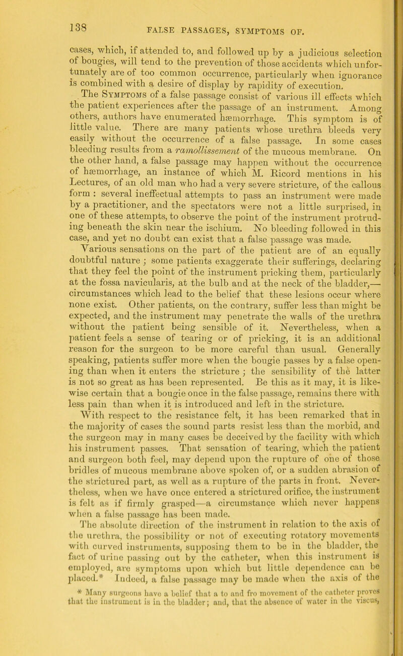 cases, which, if attended to, and followed up by a judicious selection of bougies, will tend to the prevention of those accidents which unfor- tunately are of too common occurrence, particularly when ignorance is combined with a desire of display by rapidity of execution. The Symptoms of a false passage consist of various ill effects which the patient experiences after the passage of an instrument. Among others, authors have enumerated haemorrhage. This symptom is of little value. There are many patients whose urethra bleeds very easily without the occurrence of a false passage. In some cases bleeding results from a ramollissement of the mucous membrane. On the other hand, a false passage may happen without the occurrence of haemorrhage, an instance of which M. Ricord mentions in his Lectures, of an old man who had a very severe stricture, of the callous form : several ineffectual attempts to pass an instrument were made by a practitioner, and the spectators were not a little surprised, in one of these attempts, to observe the point of the instrument protrud- ing beneath the skin near the ischium. No bleeding followed in this case, and yet no doubt can exist that a false passage was made. Various sensations on the part of the patient are of an equally doubtful nature ; some patients exaggerate their sufferings, declaring that they feel the point of the instrument pricking them, particularly at the fossa navicularis, at the bulb and at the neck of the bladder,—■ circumstances which lead to the belief that these lesions occur where none exist. Other patients, on the contrary, suffer less than might be expected, and the instrument may penetrate the walls of the urethra without the patient being sensible of it. Nevertheless, when a patient feels a sense of tearing or of pricking, it is an additional reason for the surgeon to be more careful than usual. Generally speaking, patients suffer more when the bougie passes by a false open- ing than when it enters the stricture ; the sensibility of the latter is not so great as has been represented. Be this as it may, it is like- wise certain that a bougie once in the false passage, remains there with less pain than when it is introduced and left in the stricture. With respect to the resistance felt, it has been remarked that in the majority of cases the sound parts resist less than the morbid, and the surgeon may in many cases be deceived by the facility with which his instrument passes. That sensation of tearing, which the patient and surgeon both feel, may depend upon the rupture of one of those bx-idles of mucous membrane above spoken of, or a sudden abrasion of the strictured part, as well as a rupture of the parts in front. Never- theless, when we have once entered a strictured orifice, the instrument is felt as if firmly grasped—a circumstance which never happens when a false passage has been made. The absolute direction of the instrument in relation to the axis of the urethra, the possibility or not of executiug rotatory movements with curved instruments, supposing them to be in the bladder, the fact of urine passing out by the catheter, when this instrument is employed, are symptoms upon which but little dependence can be placed.* Indeed, a false passage may be made when the axis of the * Many surgeons have a belief that a to and fro movement of the catheter proves that the instrument is in the bladder; and, that the absence of water in the viscus,