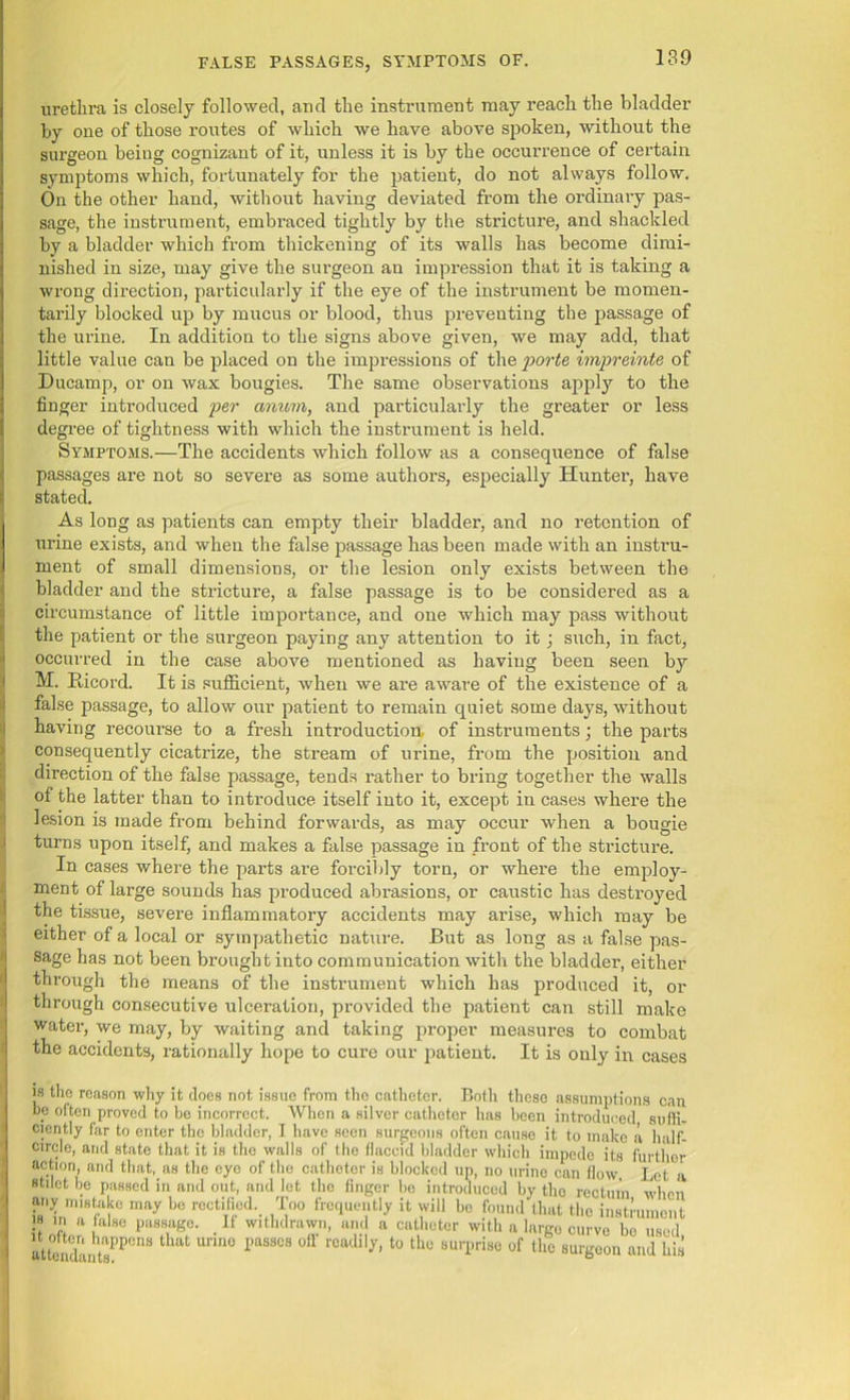 urethra is closely followed, and the instrument may reach the bladder by one of those routes of which we have above spoken, without the surgeon beiug cognizant of it, unless it is by the occurrence of certain symptoms which, fortunately for the patient, do not always follow. On the other hand, without having deviated from the ordinary pas- sage, the instrument, embraced tightly by the stricture, and shackled by a bladder which from thickening of its walls has become dimi- nished in size, may give the surgeon an impression that it is taking a wrong direction, particularly if the eye of the instrument be momen- tarily blocked up by mucus or blood, thus preventing the passage of the urine. In addition to the signs above given, we may add, that little value can be placed on the impressions of the forte impreinte of Ducamp, or on wax bougies. The same observations apply to the finger introduced per conum, and particularly the greater or less degree of tightness with which the instrument is held. Symptoms.—The accidents which follow as a consequence of false passages are not so severe as some authors, especially Hunter, have stated. As long as patients can empty their bladder, and no retention of urine exists, and when the false passage has been made with an instru- ment of small dimensions, or the lesion only exists between the bladder and the stricture, a false passage is to be considered as a circumstance of little importance, and one which may pass without the patient or the surgeon paying any attention to it; such, in fact, occurred in the case above mentioned as having been seen by M. Ricord. It is sufficient, when we are aware of the existence of a false passage, to allow our patient to remain quiet some days, without having recourse to a fresh introduction of instruments; the parts consequently cicatrize, the stream of urine, from the position and direction of the false passage, tends rather to bring together the walls of the latter than to introduce itself into it, except in cases where the lesion is made from behind forwards, as may occur when a bougie turns upon itself, and makes a false passage in front of the stricture. In cases where the parts are forcibly torn, or where the employ- ment of large sounds has produced abrasions, or caustic has destroyed the tissue, severe inflammatory accidents may arise, which may be either of a local or sympathetic nature. But as long as a false pas- sage has not been brought into communication with the bladder, either through the means of the instrument which has produced it, or through consecutive ulceration, provided the patient can still make water, we may, by waiting and taking proper measures to combat the accidents, rationally hope to cure our patient. It is only in cases is the reason why it does not issue from tho catheter. Both theso assumptions can be often proved to be incorrect. When a silver catheter has been introduced suffi- ciently far to enter the bladder, I have seen surgeons often cause it to make a half- circle, and state that it is tho walls of the flaccid bladder which impede its further action, and that, as the eye of the catheter is blocked up, no urine can flow Let a stilet be passed in and out, and let the finger be introduced by tho rectum when any mistake may bo rectified. Too frequently it will bo found that the instrument s in a false passage. If withdrawn, and a catheter with a largo curve bo used H otten happens that urine passes off readily, to tho surprise of the surgeon and his