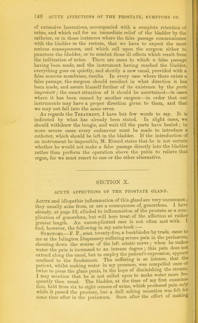 of extensive lacerations, accompanied with a complete retention of urine, and which call for an immediate relief of the bladder by the catheter, or in those instances where the false passage communicates with the bladder or the rectum, that we have to expect the most serious consequences, and which call upon the surgeon either to puncture the bladder, or to combat those ill effects which result from the infiltration of urine. There are cases in which a false passage having been made, and the instrument having reached the bladder, everything goes on quietly, and shortly a new canal, provided with a false mucous membrane, results. In every case where there exists a false passage, the surgeon should recollect in what direction it has been made, and assure himself further of its existence by the porte impreinte ; the exact situation of it should be ascertained—in cases where it has been caused by another surgeon—in order that our instruments may have a proper direction given to them, and that we may not fall into the same error. As regards the Treatment, I have but few words to say. It is indicated by what has already been stated. In slight cases, we should withdraw the bougie, and wait till the parts have healed ; in moi'e severe cases every endeavour must be made to introduce a catheter, which should be left in the bladder. If the introduction of an instrument be impossible, M. Ricord states that he is not certain whether he would not make a false passage directly into the bladder rather than perform the operation above the pubis to relieve that organ, for we must resort to one or the other alternative. SECTION X. ACUTE AFFECTIONS OF THE PROSTATE GLAND. Acute and idiopathic inflammation of this gland are very uncommon ; they usually arise from, or are a consequence of, gonorrhoea. I have already, at page 52, alluded to inflammation of the prostate as a com- plication of gonorrhoea, but will here treat of the affection at rather greater length. An uncomplicated case is not often met with. I find, however, the following in my note-book :— Symptoms. F. F., setat. twenty-five, a bookbinder by trade, came to me at the Islington Dispensary suffering severe pain in the perinseum, shooting down the course of the left sciatic nerve ; when he ma es water the pain is increased to an intense degree ; this pain does not extend along the canal, but to employ the patients expression, appears confined to the fundament. The suffering is so intense, that tie patient, whilst making water in my presence, was compelled once or twice to press the glans penis, in the hope of diminishing the stream. I may mention that lie is not called upon to make water more ie quently than usual. The bladder, at the time of my first examina- tion, held from six to eight ounces of urine, which produced pain on f while it passed the prostate, but a dull aching sensation was felt for some time after in the perinseum. Soon after the effort of making