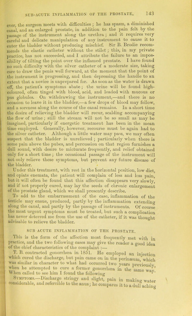 SUB-ACUTE INFLAMMATION OF THE PROSTATE. ever, tlie surgeon meets with difficulties ; he has spasm, a diminished canal, and an enlarged prostate, in addition to the pain felt by the passage of the instrument along the urethra; and it requires very careful and delicate manipulation of any instrument to cause it to enter the bladder without producing mischief. Sir B. Brodie recom- mends the elastic catheter without the stilet; this, in my private practice, has not succeeded, and I attribute the failure to an impos- sibility of tilting the point over the inflamed prostate. I have found no such difficulty with the silver catheter of a moderate size, taking care to draw the penis well forward, at the moment that the point of the instrument is progressing, and then depi'essing the handle to an extent that a novice is unprepared for. As soon as the water is drawn off, the patient’s symptoms abate; the urine will be found high- coloured, often tinged with blood, acid, and loaded with mucous or pus globules. On withdrawing the instrument,—and there is no occasion to leave it in the bladder,—a few drops of blood may follow, and a soreness along the course of the canal remains. In a short time the desire of relieving the bladder will recur, scalding accompanying the flow of urine; still the stream will not be so small as may be imagined, particularly if energetic treatment has been in the mean time employed. Generally, however, recourse must be again had to the silver catheter. Although a little water may pass, we may often suspect that the bladder is unrelieved ; particularly when there is some pain above the pubes, and percussion on that region furnishes a dull sound, with desire to micturate frequently, and relief obtained only for a short time ; the occasional passage of the instrument will not only relieve these symptoms, but prevent any future disease of the bladder. # Under this treatment, with rest in the horizontal position, low diet, and opiate enemata, the patient will complain of less and less pain, but it will often be found that this affection disappears very slowly, and if not properly cured, may lay the seeds of chronic enlargement of the prostate gland, which we shall presently describe. To add to the embarrassment of the case, inflammation of the testicle may ensue, produced, partly by the inflammation extending along the canal, and partly by the passage of instruments. Of course the most urgent symptoms must be treated, but such a complication has never deterred me from the use of the catheter, if it was thought advisable to relieve the bladder. SUB ACUTE INFLAMMATION OF THE PROSTATE. This is the form of the affection most frequently met with in practice, and the two following cases may give the reader a good idea of the chief characteristics of the complaint :— T. B. contracted gonorrhoea in 1851. He employed an injection which cured the discharge, but pain came on in the perinseum which was similar in character to what had occurred two years previously when he attempted to cure a former gonorrhoea in the same When called to see him I found the following ‘ Symptoms.—Discharge stringy and slight^ pain in making water considerable, and referable to the anus; he compares it to a dulfachiim