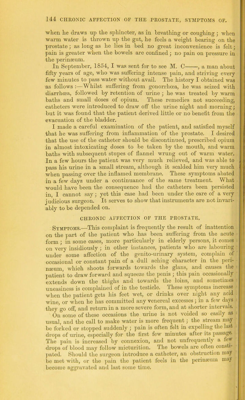 when he draws up the sphincter, as in breathing or coughing ; when warm water is thrown up the gut, he feels a weight bearing on the prostate; as long as he lies in bed no great inconvenience is felt; pain is greater when the bowels are confined; no pain on pressure in the perinseum. In September, 1854, I was sent for to see M. C , a man about fifty years of age, who was suffering intense pain, and striving every few minutes to pass water without avail. The history I obtained was as follows :—Whilst suffering from gonorrhoea, he was seized with diarrhoea, followed by retention of urine ; he was treated by warm baths and small doses of opium. These remedies not succeeding, catheters were introduced to draw off the urine night and morning • but it was found that the patient derived little or no benefit from the evacuation of the bladder. I made a careful examination of the patient, and satisfied myself that he was suffering from inflammation of the prostate. I desired that the use of the catheter should be discontinued, prescribed opium in almost intoxicating doses to be taken by the mouth, and warm baths with subsequent stupes of flannel wrung out of warm water. In a few hours the patient was very much relieved, and was able to pass his urine in a small stream, although it scalded him very much when passing over the inflamed membrane. These symptoms abated in a few davs under a continuance of the same treatment. What would have been the consequence had the cathetei's been persisted in, I cannot say; yet this case had been under the care of a very judicious surgeon. It serves to show that instruments are not invari- ably to be depended on. CHRONIC AFFECTION OF THE PROSTATE. Symptoms.—This complaint is frequently the result of inattention on the part of the patient who has been suffering from the acute form ; in some cases, more particularly in elderly persons, it comes on very insidiously ; in other instances, patients who are labouring under some affection of the genito-urinary system, complain of occasional or constant pain of a dull aching character in the peii- nseum, which shoots forwards towards the glans, and causes the patient to draw forward and squeeze the penis ; this pain occasionally extends down the thighs and towards the loins, and sometimes uneasiness is complained of in the testicle. These symptoms increase when the patient gets his feet wet, or drinks over night any acid wine, or when he has committed any venereal excesses ; in a few days they go off, and return in a more severe form, and at shorter intervals. On some of these occasions the urine is not voided so easily as usual, and the call to make water is more frequent j the stream may be forked or stopped suddenly ; pain is often felt in expelling the last drops of urine, especially for the first few minutes after its passage. The pain is increased by connexion, and not unfrequently a few drops of blood may follow micturition. The bowels are often consti- pated. Should the surgeon introduce a catheter, an obstruction may be met with, or the pain the patient feels in the perinseum may become aggravated and last some time.