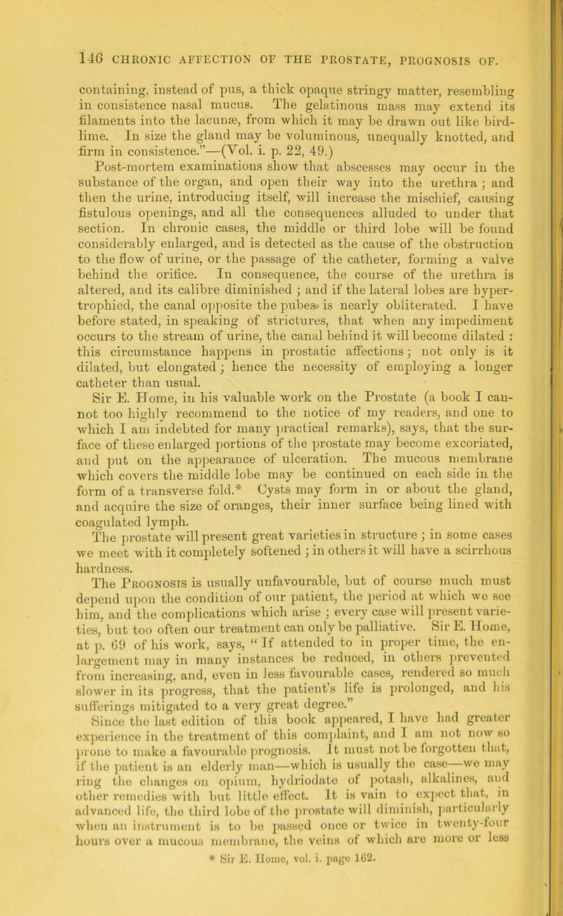 containing, instead of pus, a thick opaque stringy matter, resembling in consistence nasal mucus. The gelatinous mass may extend its filaments into the lacunae, from which it may be drawn out like bird- lime. In size the gland may be voluminous, unequally knotted, and firm in consistence.”—(Yol. i. p. 22, 49.) Post-mortem examinations show that abscesses may occur in the substance of the organ, and open their way into the urethra ; and then the urine, introducing itself, will increase the mischief, causing fistulous openings, and all the consequences alluded to under that section. In chronic cases, the middle or third lobe will be found considerably enlarged, and is detected as the cause of the obstruction to tlie flow of urine, or the passage of the catheter, forming a valve behind the orifice. In consequence, the course of the urethra is altered, and its calibre diminished ; and if the lateral lobes are hyper- trophied, the canal opposite the pubes- is nearly obliterated. I have before stated, in speaking of strictures, that when any impediment occurs to the stream of urine, the canal behind it will become dilated : this circumstance happens in prostatic affections j not only is it dilated, but elongated; hence the necessity of employing a longer catheter than usual. Sir E. Home, in his valuable work on the Prostate (a book I can- not too highly recommend to the notice of my i-eaders, and one to which I am indebted for many practical remarks), says, that the sur- face of these enlarged portions of the prostate may become excoriated, and put on the appearance of ulceration. The mucous membrane which covers the middle lobe may be continued on each side in the form of a transverse fold.* Cysts may form in or about the gland, and acquire the size of oranges, their inner surface being lined with coagulated lymph. The prostate will present great varieties in structure ; in some cases we meet with it completely softened j in others it will have a scirrhous hardness. The Prognosis is usually unfavourable, but of course much must depend upon the condition of our patient, the period at which we see him, and the complications which arise ; every case will present varie- ties, but too often our treatment can only be palliative. Sir E. Home, at p. 69 of his work, says, “ If attended to in proper time, the en- largement may in many instances be reduced, in others prevented from increasing, and, even in less favourable cases, rendered so much slower in its progress, that the patient’s life is prolonged, and his sufferings mitigated to a very great degree.” Since the last edition of this book appeared, I have had greater experience in the treatment of this complaint, and I am not now so prone to make a favourable prognosis. It must not be forgotten that, if the patient is an elderly man—which is usually the case—we may ring the changes on opium, hydriodato of potash, alkalines, and other remedies with but little effect. It is vain to expect that, in advanced life, the third lobe of the prostate will diminish, particularly when an instrument is to be passed once or twice in twenty-four hours over a mucous membrane, the veius of which are more or less * Sir E. Home, vol. i. page 162.