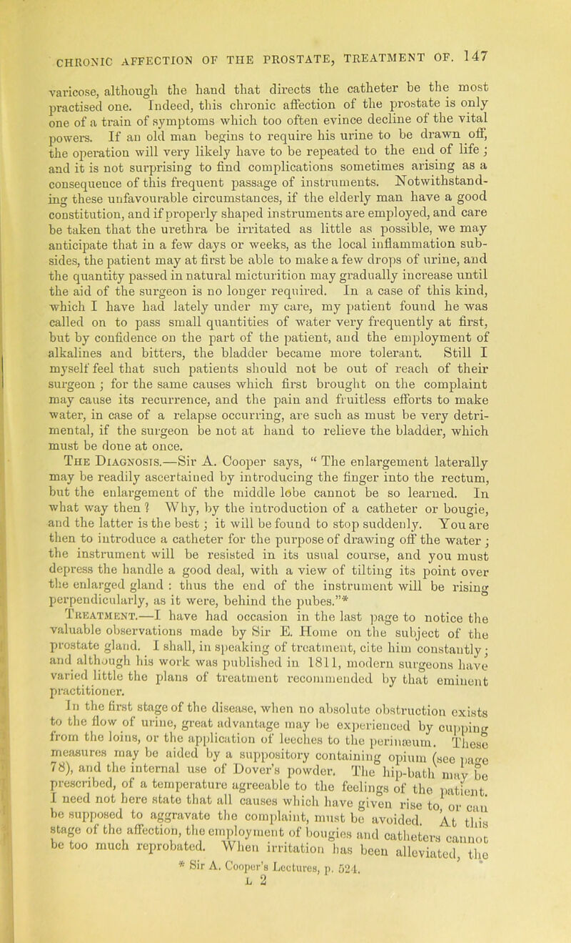 varicose, although the hand that directs the catheter be the most practised one. Indeed, this chronic affection of the prostate is only one of a train of symptoms which too often evince decline of the vital powers. If an old man begins to require his urine to be drawn off, the operation will very likely have to be repeated to the end of life ; and it is not surprising to find complications sometimes arising as a consequence of this frequent passage of instruments. Notwithstand- ing these unfavourable circumstances, if the elderly man have a good constitution, and if properly shaped instruments are employed, and care be taken that the urethra be irritated as little as possible, we may anticipate that in a few days or weeks, as the local inflammation sub- sides, the patient may at first be able to make a few drops of urine, and the quantity passed in natural micturition may gradually increase until the aid of the surgeon is no longer required. In a case of this kind, which I have had lately under my care, my patient found he was called on to pass small quantities of water very frequently at first, but by confidence on the part of the patient, and the employment of alkalines and bitters, the bladder became more tolerant. Still I myself feel that such patients should not be out of reach of their surgeon ; for the same causes which first brought on the complaint may cause its recurrence, and the pain and fruitless efforts to make water, in case of a relapse occurring, are such as must be very detri- mental, if the surgeon be not at hand to relieve the bladder, which must be done at once. The Diagnosis.—Sir A. Cooper says, “ The enlargement laterally may be readily ascertained by introducing the finger into the rectum, but the enlargement of the middle lobe cannot be so learned. In what way then 1 Why, by the introduction of a catheter or bougie, and the latter is the best; it will be found to stop suddenly. You are then to introduce a catheter for the purpose of drawing off the water ; the instrument will be resisted in its usual course, and you must depress the handle a good deal, with a view of tilting its point over the enlarged gland : thus the end of the instrument will be rising perpendicularly, as it were, behind the pubes.”* Treatment.—I have had occasion in the last page to notice the valuable observations made by Sir E. Home on the subject of the prostate gland. I shall, in speaking of treatment, cite him constantly; and although his work was published in 1811, modern surgeons have varied little the plans of treatment recommended by that eminent practitioner. In the first stage of the disease, when no absolute obstruction exists to the flow of urine, great advantage may be experienced by cupping from the loins, or the application of leeches to the perinseum. These measures may bo aided by a suppository containing opium (see page 78), and the internal use of Dover’s powder. The hip-bath may be prescribed, of a temperature agreeable to the feelings of the patient I need not here state that all causes which have given rise to or caii be supposed to aggravate the complaint, must be avoided. A t this stage of the affection, the employment of bougies and catheters cannot be too much reprobated. When irritation has been alleviated, the * Sir A. Cooper’s Loctures, p. 524. L 2