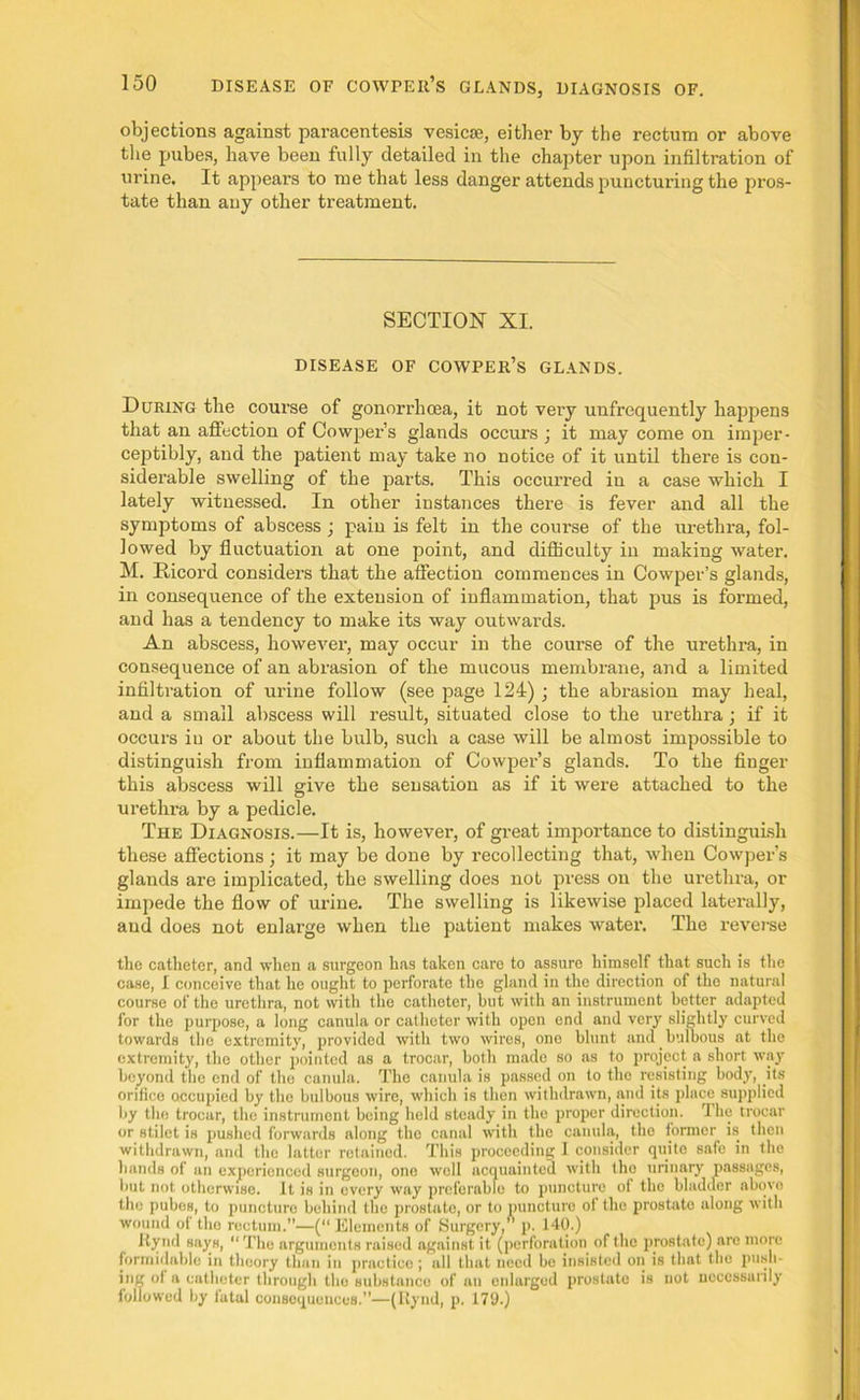 objections against paracentesis vesicse, either by the rectum or above the pubes, have been fully detailed in the chapter upon infiltration of urine. It appears to me that less danger attends puncturing the pros- tate than any other treatment. SECTION XI. DISEASE OF COWPER’S GLANDS. During the course of gonorrhoea, it not very unfrequently happens that an affection of Cowper’s glands occurs ; it may come on imper- ceptibly, and the patient may take no notice of it until there is con- siderable swelling of the parts. This occurred in a case which I lately witnessed. In other instances there is fever and all the symptoms of abscess ; pain is felt in the course of the urethra, fol- lowed by fluctuation at one point, and difficulty in making water. M. Bicord considers that the affection commences in Cowper’s glands, in consequence of the extension of inflammation, that pus is formed, and has a tendency to make its way outwards. An abscess, however, may occur in the course of the urethra, in consequence of an abrasion of the mucous membrane, and a limited infiltration of urine follow (see page 124) ; the abrasion may heal, and a small abscess will result, situated close to the urethra; if it occurs in or about the bulb, such a case will be almost impossible to distinguish from inflammation of Cowper’s glands. To the finger this abscess will give the sensation as if it were attached to the urethi’a by a pedicle. The Diagnosis.—It is, however, of great importance to distinguish these affections ; it may be done by recollecting that, when Cowper’s glands are implicated, the swelling does not press on the urethra, or impede the flow of urine. The swelling is likewise placed laterally, and does not enlarge when the patient makes water. The reverse the catheter, and when a surgeon has taken care to assure himself that such is the case, I conceive that he ought to perforate the gland in the direction of the natural course of the urethra, not with the catheter, but with an instrument better adapted for the purpose, a long canula or catheter with open end and very slightly curved towards the extremity, provided with two wires, one blunt and bulbous at the extremity, the other pointed as a trocar, both made so as to project a short way beyond the end of the canula. The canula is passed on to the resisting body, its orifice occupied by the bulbous wire, which is then withdrawn, and its place supplied by the trocar, the instrument being held steady in the proper direction. The trocar or stilet is pushed forwards along the canal with the canula, the former is then withdrawn, and the latter retained. This proceeding I consider quite safe in the hands of an experienced surgeon, one well acquainted with the urinary passages, but not otherwise. It is in every way preferable to puncture of the bladder abovo the pubes, to puncture behind the prostate, or to puncture of the prostate along with wound of the rectum.”—(“ Elements of Surgery, p. 140.) Itynd says, The arguments raised against it (perforation of the prostate) are more formidable in theory than in practice ; all that need be insisted on is that the push- ing of a catheter through the substance of an enlarged prostate is not necessarily followed by fatal consequences.”—(Itynd, p. 179.)