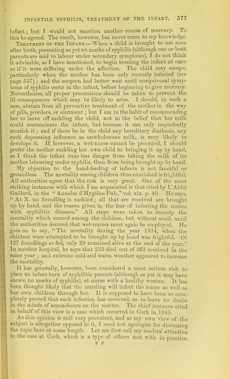 infant; but I would not sanction another course of mercury. To this he agreed. The result, however, has never come to my knowledge. Treatment of the Infant.—When a child is brought to me soon after birth, presenting as yet no marks of syphilis (although one or both parents are said to labour under secondary symptoms), I do not think it advisable, as I have mentioned, to begin treating the infant at once as if it were suffering under the affection. The child may escape, particularly when the mother has been only recently infected (see page 557) ; and the surgeon had better wait until unequivocal symp- toms of syphilis occur in the infant, before beginning to give mercury. Nevertheless, all proper precautions should be taken to prevent the ill consequences which may be likely to arise. I should, in such a case, abstain from all preventive treatment of the mother in the way of pills, powders, or ointment; but I am in the habit of recommending her to leave off suckling the child, not in the belief that her milk could contaminate the infant, but because it can only imperfectly nourish it; and if there be in the child any hereditary diathesis, any such depressing influence as unwholesome milk, is very likely to develope it. If, however, a wet-nurse cannot be procured, I should prefer the mother suckling her own child to bringing it up by hand, as I think the infant runs less danger from taking the milk of its mother laboming under syphilis, than from being brought up by hand. My objection to the hand-feeding of infants is not fauciful or groundless. The mortality among children thus nourished is frightful. All authorities agree that the risk is very great. One of the most striking instances with which I am acquainted is that cited by L’Abbe Gaillard, in the “ Annales d’Hygieue Pub.,” vol. xix. p. 40. He says, “AtX.no foundling is suckled; all that are received are brought up by hand, and the reason given is, the fear of infecting the nurses with syphilitic diseases.” All steps were taken to remedy the mortality which ensued among the children, but without avail, until the authorities decreed that wet-nurses must again be employed. He goes on to say, “ The mortality during the year 1834, when the children were attempted to be brought up by hand was frightful. Of 127 foundlings so fed, only 29 remained alive at the end of the year.” In another hospital, he says that 233 died out of 362 received in the same year ; and extreme cold and warm weather appeared to increase the mortality. It has generally, however, been considered a most serious risk to place an infant born of syphilitic parents (although as yet it may have shown no marks of syphilis), at nurse with a healthy woman. It has been thought likely that the nursling will infect the nurse as well as her own children through her. It is supposed to have been so com- pletely proved that such infection has occurred, as to leave no doubt in the minds of accoucheurs on the matter. The chief instance cited in behalf of this view is a case which occurred in Cork in 1845. As this opinion is still very prevalent, and as my own view of the subject is altogether opposed to it, I need not apologize for discussing the topic here at some length. Let me first call my readers’ attention to the case at Cork, which is a type of others met with in practice. p p