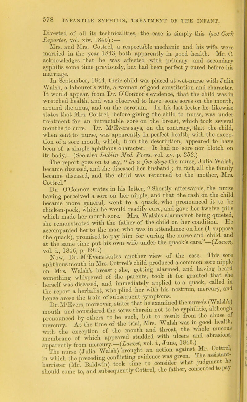 Divested of all its technicalities, the case is simply this (secf Cork Reporter, vol. xiv. 1845):— Mrs. and Mrs. Cottrel, a respectable mechanic and his wife, were married in the year 1843, both apparently in good health. Mr. C. acknowledges that he was affected with primary and secondary syphilis some time previously, but had been perfectly cured before his marriage. In September, 1844, their child was placed at wet-nurse with Julia Walsh, a labourer’s wife, a woman of good constitution and character. It would appear, from Dr. O’Connor’s evidence, that the child was in wretched health, and was observed to have some sores on the mouth, around the anus, and on the scrotum. In his last letter he likewise states that Mrs. Cottrel, before giving the child to nurse, was under treatment for an intractable sore on the breast, which took several months to cure. Dr. M'Evers says, on the contrary, that the child, when sent to nurse, was apparently in perfect health, with the excep- tion of a sore mouth, which, from the description, appeared to have been of a simple aphthous character. It had no sore nor blotch on its body.—(See also Dublin Med. Press, vol. xv. p. 252.) The report goes on to say, “ in a few days the nurse, Julia Walsh, became diseased, and she diseased her husband ; in fact, all the family became diseased, and the child was returned to the mother, Mrs. Cottrel.” Dr. O’Connor states in his letter, “ Shortly afterwards, the nurse having perceived a sore on her nipple, and that the rash on the child became more general, went to a quack, who pronounced it to be chicken-pock, which he would readily cure, and gave her twelve pills which made her mouth sore. Mrs. Walsh’s alarms not being quieted, she remonstrated with the father of the child on her condition. He accompanied her to the man who was in attendance on her (I suppose the quack), promised to pay him for curing the nurse and child, and at the same time put his own wife under the quack’s care.”—(Lancet, vol. i., 1846, p. 691.) Now, Dr. M'Evers states another view of the case. This sore aphthous mouth in Mrs. Cottrel’s child produced a common sore nipple on Mrs. Walsh’s breast; she, getting alarmed, and having heard something whispered of the parents, took it for granted that she herself was diseased, and immediately applied to a quack, called in the report a herbalist, who plied her with his nostrum, mercury, and hence arose the train of subsequent symptoms. t ., . Dr. M'Evers, moreover, states that he examined the nurse s (W also s) mouth and considered the sores therein not to he syphilitic, although pronounced by others to he such, hut to result from the abuse of mercury. At the time of the trial, Mrs. Walsh was in good health, with the exception of the mouth and throat, the whole mucous membrane of which appeared studded with ulcers and abrasions, apparently from mercury .—{Lancet, vol. i., June, 1846 ) The nurse (Julia Walsh) brought an action against Mr. Cottrel, in which the preceding conflicting evidence was given The assistant- barrister (Mr. Baldwin) took time to consider what judgment n should come to, and subsequently Cottrel, the father, consented to pay