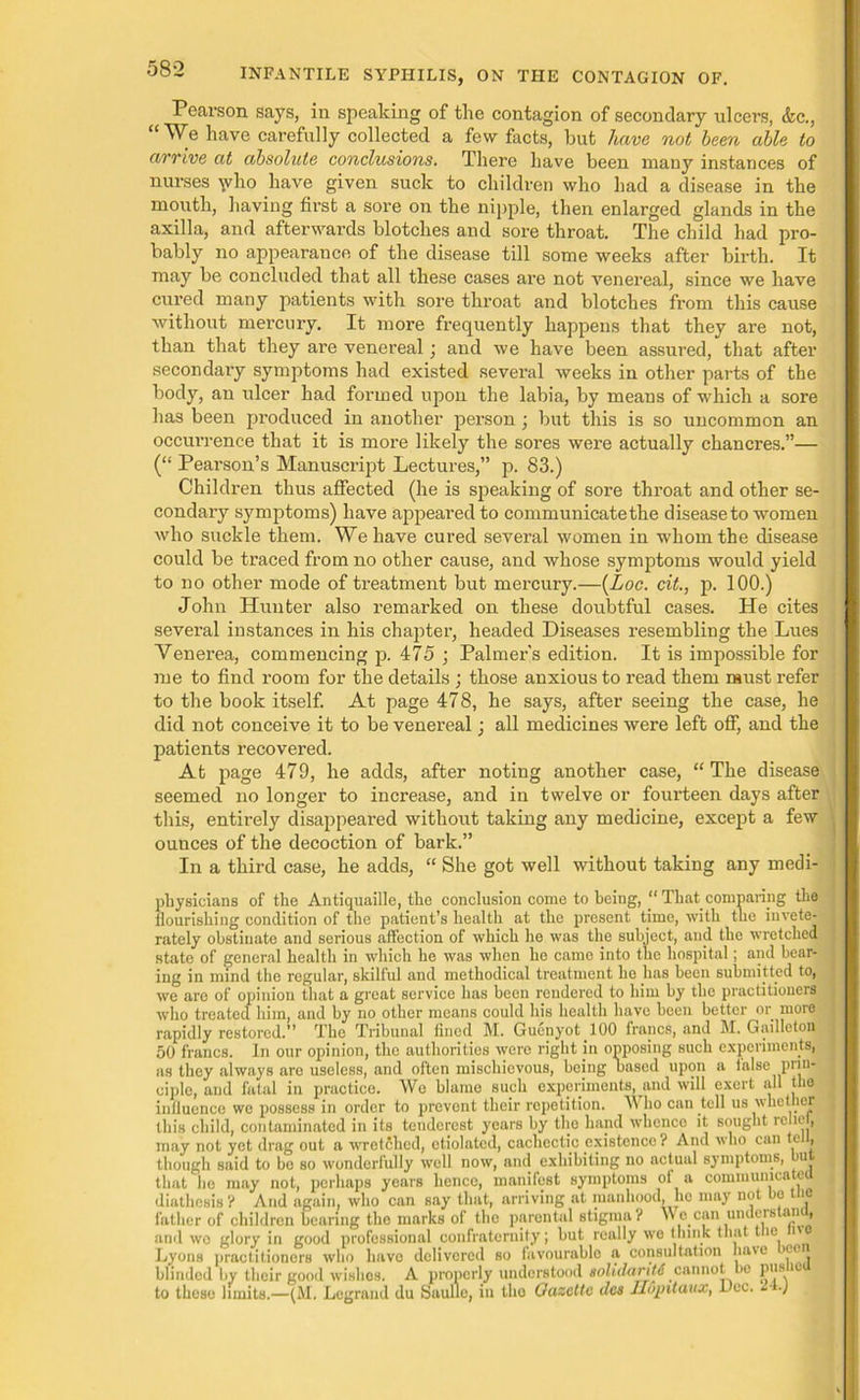 Pearson says, in speaking of the contagion of secondary ulcers, &c., “ We have carefully collected a few facts, but have not been able to arrive at absolute conclusions. There have been many instances of nurses \vho have given suck to children who had a disease in the mouth, having first a sore on the nipple, then enlarged glands in the axilla, and afterwards blotches and sore throat. The child had pro- bably no appearance of the disease till some weeks after birth. It may be concluded that all these cases are not venereal, since we have cured many patients with sore throat and blotches from this cause without mercury. It more frequently happens that they are not, than that they are venereal; and we have been assured, that after secondary symptoms had existed several weeks in other parts of the body, an ulcer had formed upon the labia, by means of which a sore has been produced in another person ; but this is so uncommon an occurrence that it is more likely the sores were actually chancres.”— (“ Pearson’s Manuscript Lectures,” p. 83.) Children thus affected (he is speaking of sore throat and other se- condary symptoms) have appeared to communicatethe disease to women who suckle them. We have cured several women in whom the disease could be traced from no other cause, and whose symptoms would yield to no other mode of treatment but mercury.—(Loc. cit., p. 100.) John Hunter also remarked on these doubtful cases. He cites several instances in his chapter, headed Diseases resembling the Lues Yenerea, commencing p. 475 ; Palmer's edition. It is impossible for me to find room for the details ; those anxious to read them must refer to the book itself. At page 478, he says, after seeing the case, he did not conceive it to be venereal; all medicines were left off, and the patients recovered. At page 479, he adds, after noting another case, “The disease seemed no longer to increase, and in twelve or foui’teen days after this, entirely disappeared without taking any medicine, except a few ounces of the decoction of bark.” In a third case, he adds, “ She got well without taking any medi- pliysicians of the Antiquaille, the conclusion come to being, “ That comparing the flourishing condition of the patient’s health at the present time, with the iuvete- rately obstinate and serious affection of which he was the subject, and the wretched state of general health in which he was when he came into the hospital; and bear- ing in mind the regular, skilful and methodical treatment he has been submitted to, we are of opinion that a great service has been rendered to him by die practitioners who treated him, and by no other means could his health have been better or more rapidly restored.” The Tribunal fined M. Guenyot 100 francs, and M. Gaillcton 50 francs. In our opinion, the authorities were right in opposing such experiments, as they always are useless, and often mischievous, being based upon a lalse pim- ciple, and fatal in practice. We blame such experiments, and will exert all the influence we possess in order to prevent their repetition. Who can tell us whether this child, contaminated in its tendercst years by the hand whence it sought relic , may not yet drag out a wretched, etiolated, cachectic existence ? And who can te , though said to bo so wonderfully well now, and exhibiting no actual symptoms, u that lie may not, perhaps years hence, manifest symptoms of a communicate! diathesis? And again, who can say that, arriving at manhood, ho may not bo i father of children bearing the marks of the parental stigma? Wo can unuerstan , and wo glory in good professional confraternity; but really we think that tic ■' Lyons practitioners who have delivered so favourable a consultation have ’ce blinded by their good wishes. A properly understood solidarity cannot tie Plls 10 to these limits.—(M. Legrand du Saulle, in the Gazette des llopitaux, Dec. £ •)