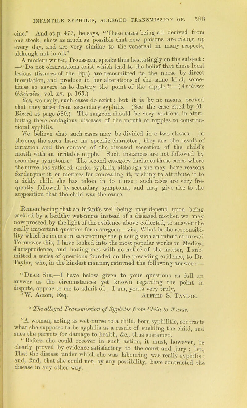 cine.” And at p. 477, he says, “ These cases being all derived from one stock, show as much as possible that new poisons are rising up every day, and are very similar to the venereal in many respects, although not in all.” A modern writer, Trousseau, speaks thus hesitatingly on the subject : —“ Do not observations exist which lead to the belief that these local lesions (fissures of the lips) are transmitted to the nurse by direct inoculation, and pi’oduce in her alterations of the same kind, some- times so severe as to destroy the point of the nipple ?”—(.Archives Gemrales, vol. xv. p. 165.) Yes, we reply, such cases do exist; but it is by no means proved that they arise from secondary syphilis. (See the case cited by M. Ricord at page 580.) The surgeon should be very cautious in attri- buting these contagious diseases of the mouth or nipples to constitu- tioral syphilis. We believe that such cases may be divided into two classes. In the one, the sores have no specific character; they are the result of irrbation and the contact of the diseased secretion of the child’s morth with an irritable nipple. Such instances are not followed by secondary symptoms. The second category includes those cases where the nurse has suffered under syphilis, although she may have reasons for denying it, or motives for concealing it, wishing to attribute it to a dckly child she has taken in to nurse ; such cases are very fre- qusntly followed by secondary symptoms, and may give rise to the supposition that the child was the cause. Remembering that an infant’s well-being may depend upon being suckled by a healthy wet-nurse instead of a diseased mother, we may now proceed, by the light of the evidence above collected, to answer the really important question for a surgeon—viz., What is the responsibi- lity which he incurs in sanctioning the placing such an infant at nurse? To answer this, I have looked into the most popular works on Medical Jurisprudence, and having met with no notice of the matter, I sub- mitted a series of questions founded on the preceding evidence, to Dr. Taylor, who, in the kindest manner, returned the following answer :— “ Dear Sir,—I have below given to your questions as full an answer as the circumstances yet known regarding the point in dispute, appear to me to admit of. I am, yours very truly, “ W. Acton, Esq. Alfred S. Taylor. “ The alleged Transmission of Syphilis from Child to Nurse. “A woman, acting as wet-nurse to a child, born syphilitic, contracts what she supposes to be syphilis as a result of suckling the child, and sues the parents for damage to health, &c., thus sustained. “Before she could recover in such action, it must, however, be clearly proved by evidence satisfactory to the court and jury ; 1st., That the disease under which she was labouring was really syphilis ; and, 2nd, that she could not, by any possibility, have contracted the disease in any other way.