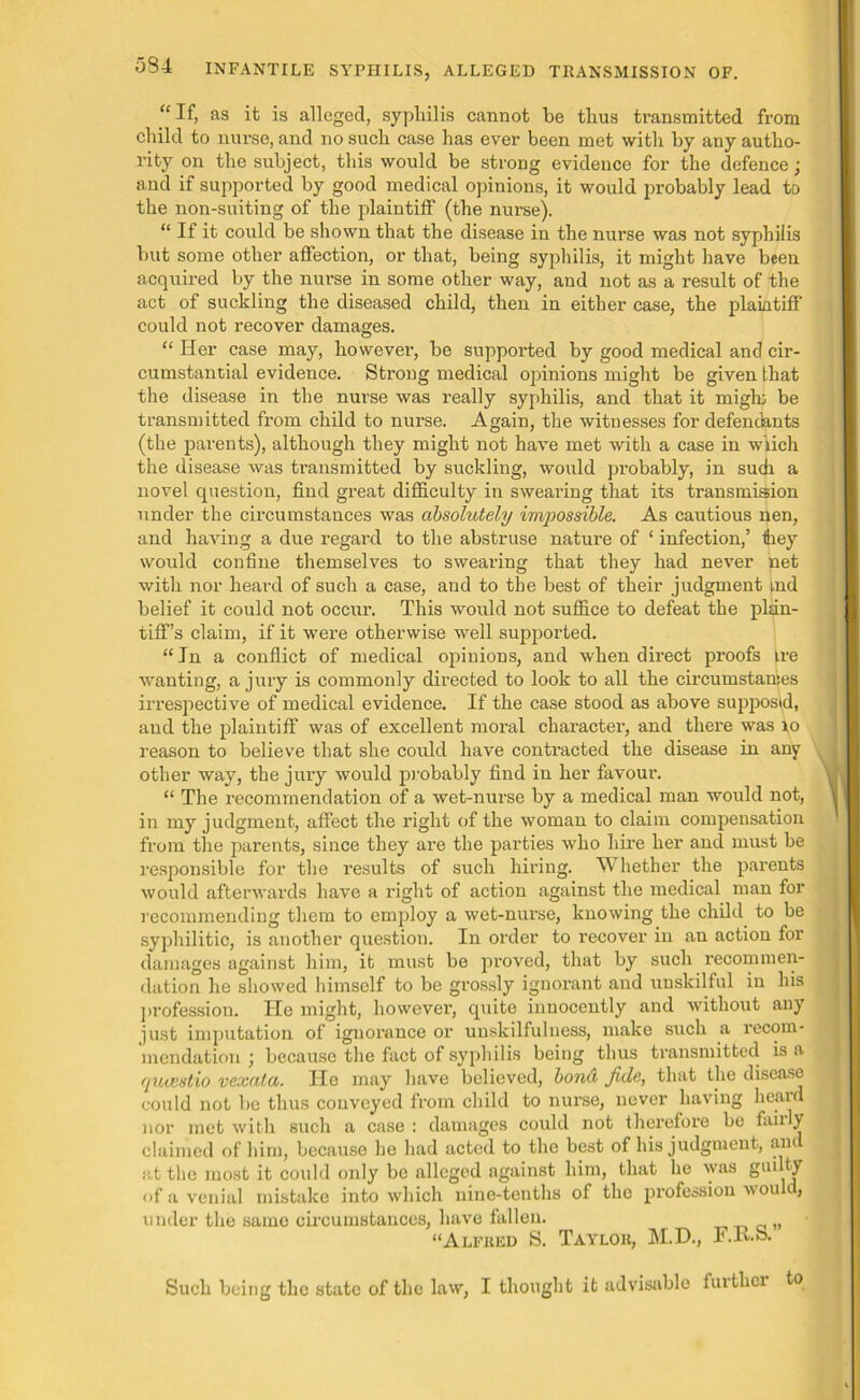 “If, as it is alleged, sypliilis cannot be thus transmitted from child to nurse, and no such case has ever been met with by any autho- rity on the subject, this would be strong evidence for the defence ■ and if supported by good medical opinions, it would probably lead to the non-suiting of the plaintiff (the nurse). “ If it could be shown that the disease in the nurse was not syphilis but some other affection, or that, being syphilis, it might have been acquired by the nurse in some other way, and not as a result of the act of suckling the diseased child, then in either case, the plaintiff could not recover damages. “ Her case may, however-, be supported by good medical and cir- cumstantial evidence. Strong medical opinions might be given that the disease in the nurse was really syphilis, and that it might be transmitted from child to nurse. Again, the witnesses for defendants (the parents), although they might not have met with a case in wlich the disease was transmitted by suckling, would probably, in such a novel question, find great difficulty in swearing that its transmision under the circumstances was absolutely impossible. As cautious nen, and having a due regard to the abstruse nature of ‘ infection,’ Ihey would confine themselves to swearing that they had never net with nor heard of such a case, and to the best of their judgment |,nd belief it could not occur. This would not suffice to defeat the plan- tiff’s claim, if it were otherwise well supported. “ In a conflict of medical opinions, and when direct proofs ire wanting, a jury is commonly directed to look to all the eircumstanies irrespective of medical evidence. If the case stood as above supposed, and the plaintiff was of excellent moral character, and there was xo reason to believe that she could have contracted the disease in any other way, the jury would probably find in her favour. “ The recommendation of a wet-nurse by a medical man would not, in my judgment, affect the right of the woman to claim compensation from the parents, since they are the parties who hire her and must be responsible for the results of such hiring. Whether the parents would afterwards have a right of action against the medical man for recommending them to employ a wet-nurse, knowing the child to be syphilitic, is another question. In order to recover in an action for damages against him, it must be proved, that by such recommen- dation he showed himself to be grossly ignorant and unskilful in his profession. He might, however, quite innocently and without any just imputation of ignorance or unskilfulness, make such a recom- mendation \ because the fact of syphilis being thus transmitted is a queestio vexala. ITe may have believed, bond fide, that the disease could not be thus conveyed from child to nurse, never having heard nor met with such a case : damages could not therefore be faiily claimed of him, because he had acted to the best of his judgment, am at the most it could only be alleged against him, that he was gui ty of a venial mistake into which nine-tenths of the profession wouk, under the same circumstances, have fallen. , “Alfred S. Taylor, M.D., F.R.S. Such being the state of the law, I thought it advisable further to