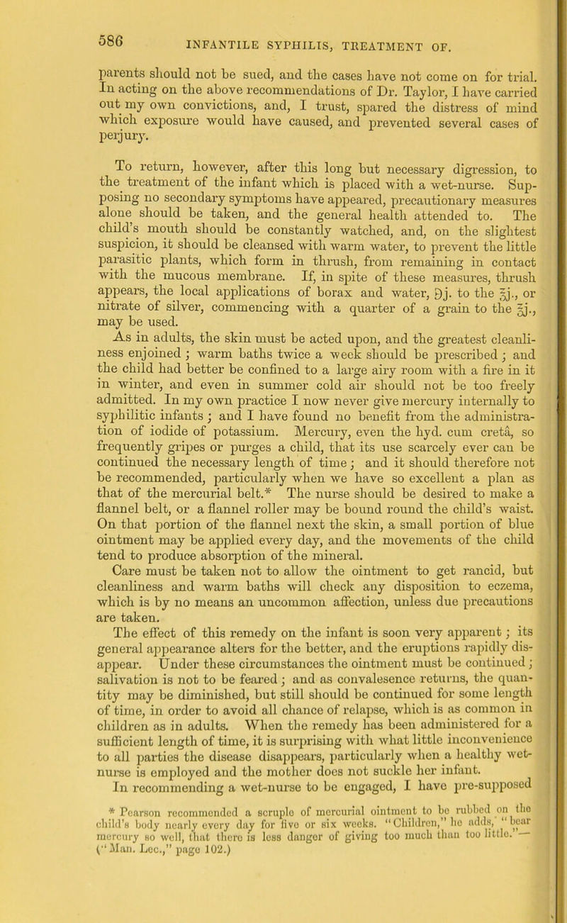 parents should not be sued, and the cases have not come on for trial. In acting on the above recommendations of Dr. Taylor, I have carried out my own convictions, and, I trust, spared the distress of mind which exposure would have caused, and prevented several cases of perjury. To return, however, after this long but necessary digression, to the treatment of the infant which is placed with a wet-nurse. Sup- posing no secondary symptoms have appeared, precautionary measures alone should be taken, and the general health attended to. The child s mouth should be constantly watched, and, on the slightest suspicion, it should be cleansed with warm water, to prevent the little parasitic plants, which form in thrush, from remaining in contact with the mucous membrane. If, in spite of these measures, thrush appears, the local applications of borax and water, 9j. to the §j., or nitrate of silver, commencing with a quarter of a grain to the fj., may be used. As in adults, the skin must be acted upon, and the greatest cleanli- ness enjoined ; warm baths twice a week should be prescribed j and the child had better be confined to a large airy room with a fire in it in winter, and even in summer cold air should not be too freely admitted. In my own practice I now never give mercury internally to syphilitic infants ; and I have found no benefit from the administra- tion of iodide of potassium. Mercury, even the hyd. cum creta, so frequently gripes or purges a child, that its use scarcely ever can be continued the necessary length of time; and it should therefore not be recommended, particularly when we have so excellent a plan as that of the mercurial belt.* The nurse should be desired to make a flannel belt, or a flannel roller may be bound round the child’s waist. On that portion of the flannel next the skin, a small portion of blue ointment may be applied every day, and the movements of the child tend to produce absorption of the mineral. Care must be taken not to allow the ointment to get rancid, but cleanliness and warm baths will check any disposition to eczema, which is by no means an uncommon affection, unless due precautions are taken. The effect of this remedy on the infant is soon very apparent; its general appeai'ance alters for the better, and the eruptions rapidly dis- appear. Under these circumstances the ointment must be continued; salivation is not to be feared; and as convalesence returns, the quan- tity may be diminished, but still should be continued for some length of time, in order to avoid all chance of relapse, which is as common in children as in adults. When the remedy has been administered for a sufficient length of time, it is surprising with what little inconvenience to all parties the disease disappears, particularly when a healthy wet- nurse is employed and the mother does not suckle her infant. In recommending a wet-nurse to be engaged, I have pre-supposed * Pearson recommended a scruple of mercurial ointment to be nibbed on (lie child’s body nearly every day for livo or six weeks. “Children,” be adds, “bear mercury so well, that there is less dangor of giving too much than too little. (“Man. Lee.,” page 102.)