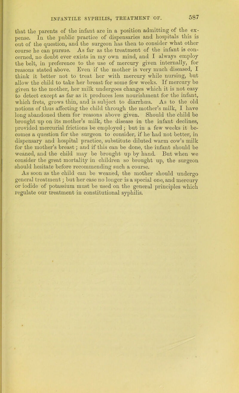 that the parents of the infant are in a position admitting of the ex- pense. In the public practice of dispensaries and hospitals this is out of the question, and the surgeon has then to consider what other course he can pursue. As far as the treatment of the infant is con- cerned, no doubt ever exists in my own mind, and I always employ the belt, in preference to the use of mercury given internally, for reasons stated above. Even if the mother is very much diseased, I think it better not to treat her with mercury while nursing, but allow the child to take her breast for some few weeks. If mercury be given to the mother, her milk undergoes changes which it is not easy to detect except as far as it produces less nourishment for the infant, which frets, grows thin, and is subject to diarrhoea. As to the old notions of thus affecting the child through the mother’s milk, I have long abandoned them for reasons above given. Should the child be brought up on its mother’s milk, the disease in the infant declines, provided mercurial frictions be employed ; but in a few weeks it be- comes a question for the surgeon to consider, if he had not better, in dispensary and hospital practice, substitute diluted warm cow’s milk for the mother’s breast; and if this can be done, the infant should be weaned, and the child may be brought up by hand. But when we consider the great mortality in children so brought up, the surgeon should hesitate before recommending such a course. As soon as the child can be weaned, the mother should undergo general treatment; but her case no longer is a special one, and mercury or iodide of potassium must be used on the general principles which regulate our treatment in constitutional syphilis.