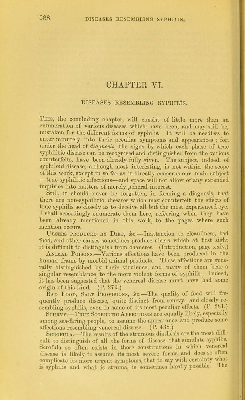 5S8 CHAPTER VI. DISEASES RESEMBLING SYPHILIS. This, the concluding chapter, will consist of little more than an enumeration of various diseases which have been, and may still be, mistaken for the different forms of syphilis. It will be needless to enter minutely into their peculiar symptoms and appearances ; for, under the head of diagnosis, the signs by which each phase of true syphilitic disease can be recognised and distinguished from the various counterfeits, have been already fully given. The subject, indeed, of syphiloid disease, although most interesting, is not within the scope of this work, except in so far as it directly concerns our main subject —true syphilitic affections—and space will not allow of any extended inquiries into matters of merely general interest. Still, it should never be forgotten, in forming a diagnosis, that there are non-syphilitic diseases which may counterfeit the effects of true syphilis so closely as to deceive all but the most experienced eye. I shall accordingly enumerate them here, referring, when they have been already mentioned in this work, to the pages where such mention occurs. Ulcers produced by Dirt, &c.—Inattention to cleanliness, bad food, and other causes sometimes produce ulcers which at first sight it is difficult to distinguish from chancres. (Introduction, page xxiv.) Animal Poisons.—Various affections have been produced in the human frame by morbid animal products. These affections are gene- rally distinguished by their virulence, and many of them bear a singular resemblance to the more violent forms of syphilis. Indeed, it has been suggested that the venereal disease must have had some origin of this kind. (P. 279.) Bad Food, Salt Provisions, <fec.—The quality of food will fre- quently produce disease, quite distinct from scurvy, and closely re- sembling syphilis, even in some of its most peculiar effects. (P. 281.) Scurvy.—True Scorbutic Affections are equally likely, especially among sea-faring people, to assume the appearance, and produce some affections resembling venereal disease. (P. 438.) Scrofula.—The results of the strumous diathesis are the most diffi- cult to distinguish of all the forms of disease that simulate syphilis. Scrofula so often exists in those constitutions in which venereal disease is likely to assume its most severe forms, and does so often complicate its more urgent symptoms, that to say with certainty what is syphilis and what is struma, is sometimes hardly possible. The