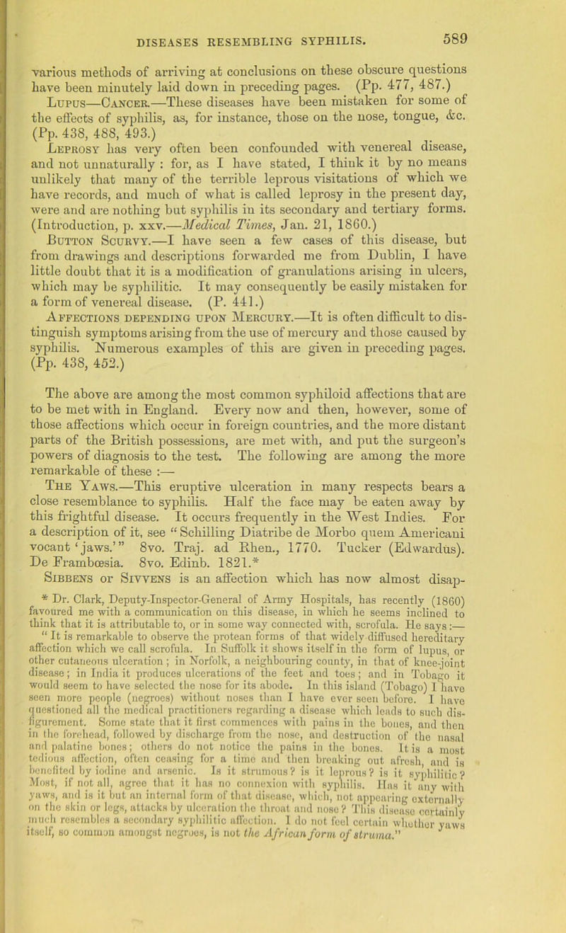 various methods of arriving at conclusions on these obscure questions have been minutely laid down in preceding pages. (Pp. 477, 487.) Lupus—Cancer.—These diseases have been mistaken for some of the effects of syphilis, as, for instance, those on the nose, tongue, &c. (Pp. 438, 488, 493.) Leprosy has very often been confounded with venereal disease, and not unnaturally : for, as I have stated, I think it by no means unlikely that many of the terrible leprous visitations of which we have records, and much of what is called leprosy in the present day, were and are nothing but syphilis in its secondary and tertiary forms. (Introduction, p. xxv.—Medical Times, Jan. 21, 1860.) Button Scurvy.—I have seen a few cases of this disease, but from drawings and descriptions forwarded me from Dublin, I have little doubt that it is a modification of granulations arising in ulcers, which may be syphilitic. It may consequently be easily mistaken for a form of venereal disease. (P. 441.) Affections depending upon Mercury.—It is often difficult to dis- tinguish symptoms arising from the use of mercury and those caused by syphilis. Numerous examples of this are given in preceding pages. (Pp. 438, 452.) The above are among the most common syphiloid affections that are to be met with in England. Every now and then, however, some of those affections which occur in foreign countries, and the more distant parts of the British possessions, are met with, and put the surgeon’s powers of diagnosis to the test. The following are among the more remarkable of these :— The Yaws.—This eruptive ulceration in many respects bears a close resemblance to syphilis. Half the face may be eaten away by this frightful disease. It occurs frequently in the West Indies. For a description of it, see “ Schilling Diatribe de Morbo quern Americani vocant‘jaws.’” 8vo. Traj. ad Bhen., 1770. Tucker (Edwardus). De Frambcesia. 8vo. Edinb. 1821.* Sibbens or Sivvens is an affection which has now almost disap- * Dr. Clark, Deputy-Inspector-General of Army Hospitals, has recently (1860) favoured me with a communication on this disease, in which he seems inclined to think that it is attributable to, or in some way connected with, scrofula. He says :— “ It is remarkable to observe the protean forms of that widely diffused hereditary affection which we call scrofula. In Suffolk it shows itself in the form of lupus, or other cutaneous ulceration ; in Norfolk, a neighbouring county, in that of knee-joint disease; in India it produces ulcerations of the feet and toes; and in Tobago it would seem to have selected the nose for its abode. In this island (Tobago) I have seen more people (negroes) without noses than I have ever seen before. I have questioned all the medical practitioners regarding a disease which loads to such dis- figurement. Some state that it first commences with pains in the bones, and then in the forehead, followed by discharge from the nose, and destruction of the nasal and palatine bones; others do not notice the pains in the bones. It is a most tedious affection, often ceasing for a time and then breaking out afresh and is benefited by iodine and arsenic. Is it strumous ? is it leprous ? is it syphilitic'? Most, if not all, agree_ that it has no connexion with syphilis. Has it any with yaws, and is it but an internal form of that disease, which, not appearing oxtornally on the skin or legs, attacks by ulceration the throat and nose? This disease certainly much resembles a secondary syphilitic affection. I do not feel certain whether yaws itself, so common amongst negroes, is not the African form of struma. J